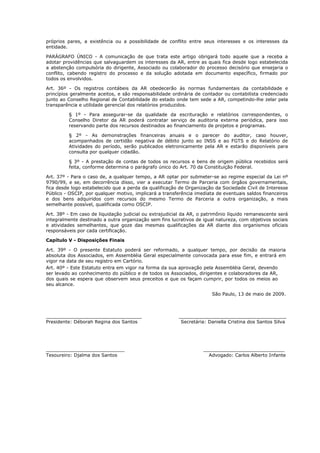 próprios pares, a existência ou a possibilidade de conflito entre seus interesses e os interesses da
entidade.

PARÁGRAFO ÚNICO - A comunicação de que trata este artigo obrigará todo aquele que a receba a
adotar providências que salvaguardem os interesses da AR, entre as quais fica desde logo estabelecida
a abstenção compulsória do dirigente, Associado ou colaborador do processo decisório que ensejaria o
conflito, cabendo registro do processo e da solução adotada em documento específico, firmado por
todos os envolvidos.

Art. 36º - Os registros contábeis da AR obedecerão às normas fundamentais da contabilidade e
princípios geralmente aceitos, e são responsabilidade ordinária de contador ou contabilista credenciado
junto ao Conselho Regional de Contabilidade do estado onde tem sede a AR, competindo-lhe zelar pela
transparência e utilidade gerencial dos relatórios produzidos.

         § 1º - Para assegurar-se da qualidade da escrituração e relatórios correspondentes, o
         Conselho Diretor da AR poderá contratar serviço de auditoria externa periódica, para isso
         reservando parte dos recursos destinados ao financiamento de projetos e programas.

         § 2º - As demonstrações financeiras anuais e o parecer do auditor, caso houver,
         acompanhados de certidão negativa de débito junto ao INSS e ao FGTS e do Relatório de
         Atividades do período, serão publicados eletronicamente pela AR e estarão disponíveis para
         consulta por qualquer cidadão.

         § 3º - A prestação de contas de todos os recursos e bens de origem pública recebidos será
         feita, conforme determina o parágrafo único do Art. 70 da Constituição Federal.

Art. 37º - Para o caso de, a qualquer tempo, a AR optar por submeter-se ao regime especial da Lei nº
9790/99, e se, em decorrência disso, vier a executar Termo de Parceria com órgãos governamentais,
fica desde logo estabelecido que a perda da qualificação de Organização da Sociedade Civil de Interesse
Público - OSCIP, por qualquer motivo, implicará a transferência imediata de eventuais saldos financeiros
e dos bens adquiridos com recursos do mesmo Termo de Parceria a outra organização, a mais
semelhante possível, qualificada como OSCIP.

Art. 38º - Em caso de liquidação judicial ou extrajudicial da AR, o patrimônio líquido remanescente será
integralmente destinado a outra organização sem fins lucrativos de igual natureza, com objetivos sociais
e atividades semelhantes, que goze das mesmas qualificações da AR diante dos organismos oficiais
responsáveis por cada certificação.

Capítulo V - Disposições Finais

Art. 39º - O presente Estatuto poderá ser reformado, a qualquer tempo, por decisão da maioria
absoluta dos Associados, em Assembléia Geral especialmente convocada para esse fim, e entrará em
vigor na data de seu registro em Cartório.
Art. 40º - Este Estatuto entra em vigor na forma da sua aprovação pela Assembléia Geral, devendo
ser levado ao conhecimento do público e de todos os Associados, dirigentes e colaboradores da AR,
dos quais se espera que observem seus preceitos e que os façam cumprir, por todos os meios ao
seu alcance.

                                                                       São Paulo, 13 de maio de 2009.



_________________________________                        _____________________________________
Presidente: Déborah Regina dos Santos                     Secretária: Daniella Cristina dos Santos Silva




___________________________                                        ____________________________
Tesoureiro: Djalma dos Santos                                        Advogado: Carlos Alberto Infante
 
