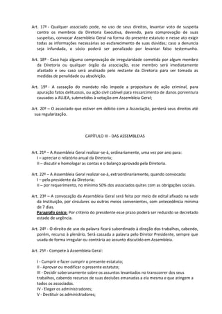 Art. 17º - Qualquer associado pode, no uso de seus direitos, levantar voto de suspeita
   contra os membros da Diretoria Executiva, devendo, para comprovação de suas
   suspeitas, convocar Assembleia Geral na forma do presente estatuto e nesse ato exigir
   todas as informações necessárias ao esclarecimento de suas dúvidas; caso a denuncia
   seja infundada, o sócio poderá ser penalizado por levantar falso testemunho.

Art. 18º - Caso haja alguma comprovação de irregularidade cometida por algum membro
   da Diretoria ou qualquer órgão da associação, esse membro será imediatamente
   afastado e seu caso será analisado pelo restante da Diretoria para ser tomada as
   medidas de penalidade ou absolvição.

Art. 19º - A cassação do mandato não impede a propositura de ação criminal, para
   apuração fatos delituosos, ou ação civil cabível para ressarcimento de danos porventura
   causados a AUJEA, submetidos à votação em Assembleia Geral;

Art. 20º – O associado que estiver em débito com a Associação, perderá seus direitos até
 sua regularização.



                             CAPÍTULO III - DAS ASSEMBLEIAS


Art. 21º – A Assembleia Geral realizar-se-á, ordinariamente, uma vez por ano para:
   I – apreciar o relatório anual da Diretoria;
   II – discutir e homologar as contas e o balanço aprovado pela Diretoria.

Art. 22º – A Assembleia Geral realizar-se-á, extraordinariamente, quando convocada:
   I – pelo presidente da Diretoria;
   II – por requerimento, no mínimo 50% dos associados quites com as obrigações sociais.

Art. 23º – A convocação da Assembleia Geral será feita por meio de edital afixado na sede
   da Instituição, por circulares ou outros meios convenientes, com antecedência mínima
   de 7 dias.
   Paragrafo único: Por critério do presidente esse prazo poderá ser reduzido se decretado
   estado de urgência.

Art. 24º - O direito de uso da palavra ficará subordinado à direção dos trabalhos, cabendo,
   porém, recurso à plenário. Será cassada a palavra pelo Diretor Presidente, sempre que
   usada de forma irregular ou contrária ao assunto discutido em Assembleia.

Art. 25º - Compete à Assembleia Geral:

  I - Cumprir e fazer cumprir o presente estatuto;
  II - Aprovar ou modificar o presente estatuto;
  III - Decidir soberanamente sobre os assuntos levantados no transcorrer dos seus
  trabalhos, cabendo recursos de suas decisões emanadas a ela mesma e que atingem a
  todos os associados.
  IV - Eleger os administradores;
  V - Destituir os administradores;
 