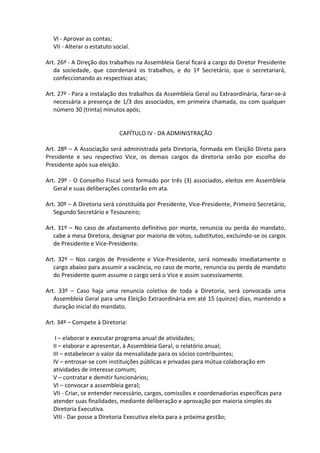 VI - Aprovar as contas;
  VII - Alterar o estatuto social.

Art. 26º - A Direção dos trabalhos na Assembleia Geral ficará a cargo do Diretor Presidente
   da sociedade, que coordenará os trabalhos, e do 1º Secretário, que o secretariará,
   confeccionando as respectivas atas;

Art. 27º - Para a instalação dos trabalhos da Assembleia Geral ou Extraordinária, farar-se-á
   necessária a presença de 1/3 dos associados, em primeira chamada, ou com qualquer
   número 30 (trinta) minutos após;


                             CAPÍTULO IV - DA ADMINISTRAÇÃO

Art. 28º – A Associação será administrada pela Diretoria, formada em Eleição Direta para
Presidente e seu respectivo Vice, os demais cargos da diretoria serão por escolha do
Presidente após sua eleição.

Art. 29º - O Conselho Fiscal será formado por três (3) associados, eleitos em Assembleia
   Geral e suas deliberações constarão em ata.

Art. 30º – A Diretoria será constituída por Presidente, Vice-Presidente, Primeiro Secretário,
   Segundo Secretário e Tesoureiro;

Art. 31º – No caso de afastamento definitivo por morte, renuncia ou perda do mandato,
   cabe a mesa Diretora, designar por maioria de votos, substitutos, excluindo-se os cargos
   de Presidente e Vice-Presidente.

Art. 32º – Nos cargos de Presidente e Vice-Presidente, será nomeado imediatamente o
   cargo abaixo para assumir a vacância, no caso de morte, renuncia ou perda de mandato
   do Presidente quem assume o cargo será o Vice e assim sucessivamente.

Art. 33º – Caso haja uma renuncia coletiva de toda a Diretoria, será convocada uma
   Assembleia Geral para uma Eleição Extraordinária em até 15 (quinze) dias, mantendo a
   duração inicial do mandato.

Art. 34º – Compete à Diretoria:

   I – elaborar e executar programa anual de atividades;
  II – elaborar e apresentar, à Assembleia Geral, o relatório anual;
  III – estabelecer o valor da mensalidade para os sócios contribuintes;
  IV – entrosar-se com instituições públicas e privadas para mútua colaboração em
  atividades de interesse comum;
  V – contratar e demitir funcionários;
  VI – convocar a assembleia geral;
  VII - Criar, se entender necessário, cargos, comissões e coordenadorias específicas para
  atender suas finalidades, mediante deliberação e aprovação por maioria simples da
  Diretoria Executiva.
  VIII - Dar posse a Diretoria Executiva eleita para a próxima gestão;
 