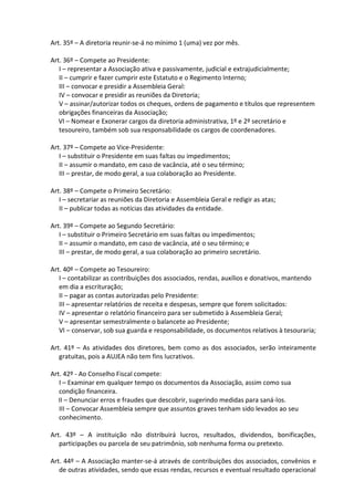 Art. 35º – A diretoria reunir-se-á no mínimo 1 (uma) vez por mês.

Art. 36º – Compete ao Presidente:
   I – representar a Associação ativa e passivamente, judicial e extrajudicialmente;
   II – cumprir e fazer cumprir este Estatuto e o Regimento Interno;
   III – convocar e presidir a Assembleia Geral:
   IV – convocar e presidir as reuniões da Diretoria;
   V – assinar/autorizar todos os cheques, ordens de pagamento e títulos que representem
   obrigações financeiras da Associação;
   VI – Nomear e Exonerar cargos da diretoria administrativa, 1º e 2º secretário e
   tesoureiro, também sob sua responsabilidade os cargos de coordenadores.

Art. 37º – Compete ao Vice-Presidente:
   I – substituir o Presidente em suas faltas ou impedimentos;
   II – assumir o mandato, em caso de vacância, até o seu término;
   III – prestar, de modo geral, a sua colaboração ao Presidente.

Art. 38º – Compete o Primeiro Secretário:
   I – secretariar as reuniões da Diretoria e Assembleia Geral e redigir as atas;
   II – publicar todas as notícias das atividades da entidade.

Art. 39º – Compete ao Segundo Secretário:
   I – substituir o Primeiro Secretário em suas faltas ou impedimentos;
   II – assumir o mandato, em caso de vacância, até o seu término; e
   III – prestar, de modo geral, a sua colaboração ao primeiro secretário.

Art. 40º – Compete ao Tesoureiro:
   I – contabilizar as contribuições dos associados, rendas, auxílios e donativos, mantendo
   em dia a escrituração;
   II – pagar as contas autorizadas pelo Presidente:
   III – apresentar relatórios de receita e despesas, sempre que forem solicitados:
   IV – apresentar o relatório financeiro para ser submetido à Assembleia Geral;
   V – apresentar semestralmente o balancete ao Presidente;
   VI – conservar, sob sua guarda e responsabilidade, os documentos relativos à tesouraria;

Art. 41º – As atividades dos diretores, bem como as dos associados, serão inteiramente
   gratuitas, pois a AUJEA não tem fins lucrativos.

Art. 42º - Ao Conselho Fiscal compete:
   I – Examinar em qualquer tempo os documentos da Associação, assim como sua
   condição financeira.
   II – Denunciar erros e fraudes que descobrir, sugerindo medidas para saná-los.
   III – Convocar Assembleia sempre que assuntos graves tenham sido levados ao seu
   conhecimento.

Art. 43º – A instituição não distribuirá lucros, resultados, dividendos, bonificações,
   participações ou parcela de seu patrimônio, sob nenhuma forma ou pretexto.

Art. 44º – A Associação manter-se-á através de contribuições dos associados, convênios e
   de outras atividades, sendo que essas rendas, recursos e eventual resultado operacional
 