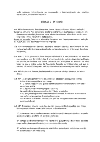 serão aplicados integralmente na manutenção e desenvolvimento dos objetivos
  institucionais, no território nacional.


                                 CAPÍTULO V – DA ELEIÇÃO


Art. 45º – O mandato da diretoria será de 2 anos, cabendo direito a 1 (uma) reeleição;
Paragrafo primeiro: Para concorrer a Diretoria será formado as chapas por associados em
   dias com sua contribuição mensal e que não tenha nenhuma advertência escrita nem
   suspensão sofrida nos últimos 2 (dois) anos.
Paragrafo segundo: Caso ocorra a inscrição de apenas uma chapa para concorrer a eleição
da AUJEA, esta será decretada vencedora do pleito.

Art. 46º – O mandato inicia-se dia 01 de Janeiro e encerra-se dia 31 de Dezembro, em ano
   eleitoral a eleição da chapa será realizada, obrigatoriamente, no 3º domingo do mês de
   Novembro;

Art. 47º - O prazo para inscrição de chapas concorrentes à eleição constará no edital de
   convocação, e será de 10 (dez) dias. O primeiro edital das eleições deverá ser publicado
   nos murais da entidade, nos ônibus utilizados para transporte, na emissora de rádio
   local, no blog e redes sociais da Associação. Passado os 10 (dez) dias terá que ter
   término faltando 20 dias para a eleição, e dará inicio a campanha para eleição da chapa.

Art. 48º - O processo de votação obedecerá ao regime de sufrágio universal, secreto e
   direto;

Art. 49º – As eleições para Diretoria da Associação obedecerá as seguintes normas.
        I - Inscrição dos candidatos em chapas;
        II - O eleitor associado terá que se identificar com documento oficial com foto e
        carteira da AUJEA;
        III - A apuração será feita logo após a votação;
        IV - A eleição terá quórum mínimo de 15% dos associados;
        V – A eleição será por voto secreto em cabina isolada, assinalando manualmente
        sua preferencia no voto e depositando em urna.
        VI – A eleição ocorrerá na seda da AUJEA ou em local previamente escolhido em
        Assembleia Geral;

Art. 50º - Em caso de empate entre duas ou mais chapas, serão observados, para fins de
   desempate os critérios abaixo relacionados, ordenadamente:

  1º) a chapa que tiver como Presidente o candidato que já tiver participado ou ocupado
  qualquer cargo na Diretoria em gestões anteriores;

  2º) a chapa que tiver como Presidente o candidato que já tiver participado ou ocupado
  cargo ou função em gestões anteriores com maior hierarquia;

  3º) a chapa que tiver como Presidente o candidato que estiver a mais tempo inscrito
  nos quadros sociais da associação;
 