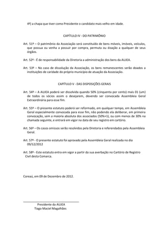4º) a chapa que tiver como Presidente o candidato mais velho em idade.


                              CAPÍTULO IV - DO PATRIMÔNIO

Art. 51º – O patrimônio da Associação será constituído de bens móveis, imóveis, veículos,
   que possua ou venha a possuir por compra, permuta ou doação a qualquer de seus
   órgãos.

Art. 52º - É de responsabilidade da Diretoria a administração dos bens da AUJEA.

Art. 53º – No caso de dissolução da Associação, os bens remanescentes serão doados a
   instituições de caridade do próprio município de atuação da Associação.


                          CAPÍTULO V - DAS DISPOSIÇÕES GERAIS

Art. 54º – A AUJEA poderá ser dissolvida quando 50% (cinquenta por cento) mais 01 (um)
   de todos os sócios assim o desejarem, devendo ser convocada Assembleia Geral
   Extraordinária para esse fim.

Art. 55º – O presente estatuto poderá ser reformado, em qualquer tempo, em Assembleia
   Geral especialmente convocada para esse fim, não podendo ela deliberar, em primeira
   convocação, sem a maioria absoluta dos associados (50%+1), ou com menos de 30% na
   chamada seguinte, e entrará em vigor na data de seu registro em cartório.

Art. 56º – Os casos omissos serão resolvidos pela Diretoria e referendados pela Assembleia
   Geral.

Art. 57º - O presente estatuto foi aprovado pela Assembleia Geral realizada no dia
   09/12/2012

Art. 58º - Este estatuto entra em vigor a partir da sua averbação no Cartório de Registro
 Civil desta Comarca.




Coreaú, em 09 de Dezembro de 2012.




__________________________________
         Presidente da AUJEA
       Tiago Maciel Magalhães
 