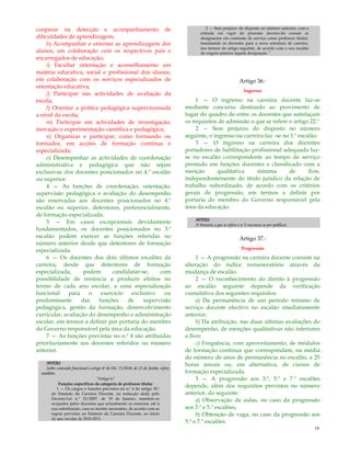 10
cooperar na detecção e acompanhamento de
dificuldades de aprendizagem;
h) Acompanhar e orientar as aprendizagens dos
alunos, em colaboração com os respectivos pais e
encarregados de educação;
i) Facultar orientação e aconselhamento em
matéria educativa, social e profissional dos alunos,
em colaboração com os serviços especializados de
orientação educativa;
j) Participar nas actividades de avaliação da
escola;
l) Orientar a prática pedagógica supervisionada
a nível da escola;
m) Participar em actividades de investigação,
inovação e experimentação científica e pedagógica;
n) Organizar e participar, como formando ou
formador, em acções de formação contínua e
especializada;
o) Desempenhar as actividades de coordenação
administrativa e pedagógica que não sejam
exclusivas dos docentes posicionados no 4.º escalão
ou superior.
4 — As funções de coordenação, orientação,
supervisão pedagógica e avaliação do desempenho
são reservadas aos docentes posicionados no 4.º
escalão ou superior, detentores, preferencialmente,
de formação especializada.
5 — Em casos excepcionais devidamente
fundamentados, os docentes posicionados no 3.º
escalão podem exercer as funções referidas no
número anterior desde que detentores de formação
especializada.
6 — Os docentes dos dois últimos escalões da
carreira, desde que detentores de formação
especializada, podem candidatar-se, com
possibilidade de renúncia a produzir efeitos no
termo de cada ano escolar, a uma especialização
funcional para o exercício exclusivo ou
predominante das funções de supervisão
pedagógica, gestão da formação, desenvolvimento
curricular, avaliação do desempenho e administração
escolar, em termos a definir por portaria do membro
do Governo responsável pela área da educação.
7 — As funções previstas no n.º 4 são atribuídas
prioritariamente aos docentes referidos no número
anterior.
NOTAS:
Sobre conteúdo funcional o artigo 6º do DL 75/2010, de 23 de Junho, refere
também:
“Artigo 6.º
Funções específicas da categoria de professor titular
1 — Os cargos e funções previstos no n.º 4 do artigo 35.º
do Estatuto da Carreira Docente, na redacção dada pelo
Decreto-Lei n.º 15/2007, de 19 de Janeiro, mantêm–se
ocupados pelos docentes que actualmente os exercem, até à
sua substituição, caso se mostre necessário, de acordo com as
regras previstas no Estatuto da Carreira Docente, no início
do ano escolar de 2010-2011.
2 — Sem prejuízo do disposto no número anterior, com a
entrada em vigor do presente decreto-lei cessam as
designações em comissão de serviço como professor titular,
transitando os docentes para a nova estrutura de carreira,
nos termos do artigo seguinte, de acordo com o seu escalão
de origem anterior àquela designação.”
Artigo 36.º
Ingresso
1 — O ingresso na carreira docente faz-se
mediante concurso destinado ao provimento de
lugar do quadro de entre os docentes que satisfaçam
os requisitos de admissão a que se refere o artigo 22.º
2 — Sem prejuízo do disposto no número
seguinte, o ingresso na carreira faz -se no 1.º escalão.
3 — O ingresso na carreira dos docentes
portadores de habilitação profissional adequada faz-
se no escalão correspondente ao tempo de serviço
prestado em funções docentes e classificado com a
menção qualitativa mínima de Bom,
independentemente do título jurídico da relação de
trabalho subordinado, de acordo com os critérios
gerais de progressão, em termos a definir por
portaria do membro do Governo responsável pela
área da educação.
NOTAS:
A Portaria a que se refere o n.º3 encontra-se por publicar.
Artigo 37.º
Progressão
1 — A progressão na carreira docente consiste na
alteração do índice remuneratório através da
mudança de escalão.
2 — O reconhecimento do direito à progressão
ao escalão seguinte depende da verificação
cumulativa dos seguintes requisitos:
a) Da permanência de um período mínimo de
serviço docente efectivo no escalão imediatamente
anterior;
b) Da atribuição, nas duas últimas avaliações do
desempenho, de menções qualitativas não inferiores
a Bom;
c) Frequência, com aproveitamento, de módulos
de formação contínua que correspondam, na média
do número de anos de permanência no escalão, a 25
horas anuais ou, em alternativa, de cursos de
formação especializada.
3 — A progressão aos 3.º, 5.º e 7.º escalões
depende, além dos requisitos previstos no número
anterior, do seguinte:
a) Observação de aulas, no caso da progressão
aos 3.º e 5.º escalões;
b) Obtenção de vaga, no caso da progressão aos
5.º e 7.º escalões.
 