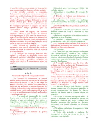 12
os referidos efeitos com avaliação de desempenho
igual ou superior a Bom durante o referido período.
2—Os períodos referentes a requisição,
destacamento e comissão de serviço no exercício de
funções que revistam natureza técnico-pedagógica e
que excedam o limite considerado no número
anterior relevam na contagem do tempo de serviço
docente efectivo para efeitos de progressão na
carreira se o docente obtiver na primeira avaliação
de desempenho posterior ao regresso ao serviço
docente efectivo menção qualitativa igual ou
superior a Bom.
3—Para efeitos do disposto nos números
anteriores, entende-se por funções de natureza
técnico-pedagógica as que, pela sua especialização,
especificidade ou especial relação com o sistema de
educação e ensino, requerem, como condição para o
respectivo exercício, as qualificações e exigências de
formação próprias do pessoal docente.
4—Por portaria do membro do Governo
responsável pela área da educação são fixadas as
funções ou cargos a identificar como de natureza
técnico-pedagógica.
5—O disposto nos números anteriores não
prejudica a aplicação de legislação própria que
salvaguarde o direito à estabilidade no emprego de
origem bem como à promoção e progressão na
carreira pelo exercício de determinados cargos ou
funções.
NOTAS:
O diploma a que se refere o n.º 4 do presente artigo é a Portaria n.º
343/2008, de 30 de Abril.
Artigo 40.º
Caracterização e objectivos da avaliação do desempenho
1—A avaliação do desempenho do pessoal
docente desenvolve-se de acordo com os princípios
consagrados no artigo 39.o da Lei de Bases do
Sistema Educativo e no respeito pelos princípios e
objectivos que enformam o sistema integrado de
avaliação do desempenho da Administração Pública,
incidindo sobre a actividade desenvolvida e tendo
em conta as qualificações profissionais, pedagógicas
e científicas do docente.
2 — A avaliação do desempenho do pessoal
docente visa a melhoria da qualidade do serviço
educativo e das aprendizagens dos alunos e
proporcionar orientações para o desenvolvimento
pessoal e profissional no quadro de um sistema de
reconhecimento do mérito e da excelência.
3—Constituem ainda objectivos da avaliação do
desempenho:
a) Contribuir para a melhoria da prática
pedagógica do docente;
b) Contribuir para a valorização do trabalho e da
profissão docente;
c) Identificar as necessidades de formação do
pessoal docente;
d) Detectar os factores que influenciam o
rendimento profissional do pessoal docente;
e) Diferenciar e premiar os melhores
profissionais no âmbito do sistema de progressão da
carreira docente;
f) Facultar indicadores de gestão em matéria de
pessoal docente;
g) Promover o trabalho de cooperação entre os
docentes, tendo em vista a melhoria do seu
desempenho;
h) Promover um processo de acompanhamento e
supervisão da prática docente;
i) Promover a responsabilização do docente
quanto ao exercício da sua actividade profissional.
4—A regulamentação do sistema de avaliação do
desempenho estabelecido no presente Estatuto é
definida por decreto regulamentar.
5 — (Revogado.)
6 — Os docentes que exerçam cargos ou funções
cujo enquadramento normativo ou estatuto
salvaguarde o direito de progressão na carreira de
origem e não tenham funções lectivas distribuídas
podem optar, para efeitos do artigo 37.º, por uma das
seguintes classificações:
a) A menção qualitativa que lhe tiver sido
atribuída na última avaliação do desempenho em
exercício efectivo de funções docentes;
b) A primeira avaliação do desempenho que lhe
for atribuída após o regresso ao serviço docente
efectivo.
7—Podem ainda beneficiar da opção prevista no
número anterior os docentes que permaneçam em
situação de ausência ao serviço equiparada a
prestação efectiva de trabalho que inviabilize a
verificação do requisito de tempo mínimo para
avaliação do desempenho.
8 — Em caso de opção pela avaliação a que se
refere a alínea b) do n.º 6, a progressão opera para o
escalão correspondente ao tempo de serviço
prestado, de acordo com os critérios fixados no
artigo 37.º
9 — Podem os docentes abrangidos pelo n.º 6
solicitar a avaliação do desempenho através de
ponderação curricular, em termos a definir por
despacho normativo do membro do Governo
responsável pela área da educação, nos seguintes
casos:
a) Na falta da avaliação do desempenho prevista
na alínea a) do n.º 6;
b) Tendo sido atribuída a avaliação do
desempenho prevista na alínea a) do n.º 6,
pretendam a sua alteração.
 