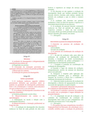 13
NOTAS:
O diploma previsto no n.º 4 é o Decreto Regulamentar n.º 2/2010, de 23 de
Junho, o qual revoga todos os anteriores diplomas de avaliação, designadamente
os Decretos Regulamentares n.os 2/2008, de 10 de Janeiro, 11/2008, de 23 de
Maio, 1-A/2009, de 5 de Janeiro, e 14/2009, de 21 de Agosto, bem como toda a
legislação a eles conexa.
O diploma a que alude o n.º 9 é o Despacho Normativo n.º 24/2010, de 23
de Setembro.
De notar, ainda, que, em relação à avaliação, o artigo 11º do DL 75/2010,
de 23 de Junho, estabelece algumas normas, de aplicação transitória:
“Artigo 11.º
Normas transitórias sobre avaliação do desempenho
1 — A avaliação de desempenho atribuída até ao final do
ano civil de 2011 corresponde ao ciclo de avaliação de 2009-
2011, para os efeitos previstos no n.º 2 do artigo 37.º do
Estatuto da Carreira Docente.
2 — É garantido aos docentes a quem, no ano escolar de
2008-2009 ou no final do ciclo de avaliação do desempenho
de 2007-2009, tenham sido atribuídas as menções
qualitativas de Regular ou Insuficiente, o condicionamento
dos efeitos da atribuição dessas menções ao resultado de
nova avaliação do desempenho a realizar no ano escolar de
2009-2010.
3 — Para efeitos do disposto no número anterior,
aplicam-se as regras previstas nos nºs 2 e 4 do artigo 3.º do
Decreto Regulamentar n.º 11/2008, de 23 de Maio, e o
regime transitório de avaliação previsto no Decreto
Regulamentar n.º 1 -A/2009, de 5 de Janeiro.
4 — São dispensados da avaliação do desempenho,
mediante requerimento nesse sentido dirigido ao director, os
docentes que até ao final do ano escolar de 2010-2011 estejam
em condições de reunir os requisitos legais para aposentação
ou requeiram, nos termos legais, a aposentação antecipada.”
Artigo 41.º
Relevância
A avaliação do desempenho é obrigatoriamente
considerada para efeitos de:
a) Progressão na carreira;
b) Conversão da nomeação provisória em
nomeação definitiva no termo do período probatório;
c) Renovação do contrato;
d) Atribuição do prémio de desempenho.
Artigo 42.º
Âmbito e periodicidade
1—A avaliação realiza-se segundo critérios
previamente definidos que permitam aferir os
padrões de qualidade do desempenho profissional,
tend o em consideração o contexto sócio-educativo
em que se desenvolve a sua actividade.
2—A avaliação do desempenho concretiza-se nas
seguintes dimensões:
a) Vertente profissional, social e ética;
b) Desenvolvimento do ensino e da
aprendizagem;
c) Participação na escola e relação com a
comunidade educativa;
d) Desenvolvimento e formação profissional ao
longo da vida.
3 — A avaliação do desempenho dos docentes
realiza-se no final de cada período de dois anos
lectivos e reporta-se ao tempo de serviço nele
prestado.
4—Os docentes só são sujeitos a avaliação do
desempenho desde que tenham prestado serviço
docente efectivo durante, pelo menos, metade do
período em avaliação a que se refere o número
anterior.
5—A avaliação dos docentes em período
probatório é feita no final do mesmo e reporta-se à
actividade desenvolvida no seu decurso.
6—A avaliação do pessoal docente contratado
realiza-se no final do período de vigência do
respectivo contrato e antes da sua eventual
renovação, desde que tenha prestado serviço docente
efectivo durante, pelo menos, seis meses.
7 — (Revogado.)
Artigo 43.º
Intervenientes no processo de avaliação do desempenho
1—Intervêm no processo de avaliação do
desempenho:
a) O avaliado;
b) O júri de avaliação;
c) A comissão de coordenação da avaliação do
desempenho.
2 — Ao júri de avaliação cabe, para além da
atribuição da avaliação do desempenho dos
docentes, a faculdade de emitir recomendações
destinadas à melhoria da prática pedagógica e à
qualificação do desempenho profissional.
3 — Compete à comissão de coordenação da
avaliação do desempenho:
a) Garantir o rigor do sistema de avaliação,
designadamente através da emissão de directivas
para a sua aplicação;
b) Assegurar o respeito pela aplicação das
percentagens máximas para a atribuição das
menções de Excelente e Muito bom e confirmar a
atribuição da menção de Insuficiente.
4 — Intervém ainda no processo de avaliação do
desempenho o director do agrupamento de escolas
ou escola não agrupada, ao qual compete:
a) Garantir a permanente adequação do processo
de avaliação às especificidades da escola;
b) Coordenar e controlar o processo de avaliação
de acordo com os princípios e regras definidos no
presente Estatuto.
5 — A composição do júri de avaliação e da
comissão de coordenação da avaliação do
desempenho, bem como as suas competências, são
definidas nos termos do n.º 4 do artigo 40.º
6 — (Revogado.)
7—No quadro das suas competências, incumbe à
Inspecção-Geral da Educação, em articulação com o
conselho científico para a avaliação de professores
 