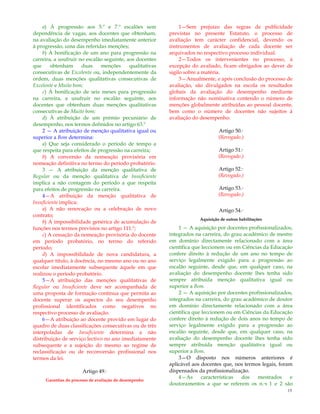 15
a) À progressão aos 5.º e 7.º escalões sem
dependência de vagas, aos docentes que obtenham,
na avaliação do desempenho imediatamente anterior
à progressão, uma das referidas menções;
b) À bonificação de um ano para progressão na
carreira, a usufruir no escalão seguinte, aos docentes
que obtenham duas menções qualitativas
consecutivas de Excelente ou, independentemente da
ordem, duas menções qualitativas consecutivas de
Excelente e Muito bom;
c) À bonificação de seis meses para progressão
na carreira, a usufruir no escalão seguinte, aos
docentes que obtenham duas menções qualitativas
consecutivas de Muito bom;
d) À atribuição de um prémio pecuniário de
desempenho, nos termos definidos no artigo 63.º
2 — A atribuição de menção qualitativa igual ou
superior a Bom determina:
a) Que seja considerado o período de tempo a
que respeita para efeitos de progressão na carreira;
b) A conversão da nomeação provisória em
nomeação definitiva no termo do período probatório.
3 — A atribuição da menção qualitativa de
Regular ou da menção qualitativa de Insuficiente
implica a não contagem do período a que respeita
para efeitos de progressão na carreira.
4—A atribuição da menção qualitativa de
Insuficiente implica:
a) A não renovação ou a celebração de novo
contrato;
b) A impossibilidade genérica de acumulação de
funções nos termos previstos no artigo 111.º;
c) A cessação da nomeação provisória do docente
em período probatório, no termo do referido
período;
d) A impossibilidade de nova candidatura, a
qualquer título, à docência, no mesmo ano ou no ano
escolar imediatamente subsequente àquele em que
realizou o período probatório.
5—A atribuição das menções qualitativas de
Regular ou Insuficiente deve ser acompanhada de
uma proposta de formação contínua que permita ao
docente superar os aspectos do seu desempenho
profissional identificados como negativos no
respectivo processo de avaliação.
6—A atribuição ao docente provido em lugar do
quadro de duas classificações consecutivas ou de três
interpoladas de Insuficiente determina a não
distribuição de serviço lectivo no ano imediatamente
subsequente e a sujeição do mesmo ao regime de
reclassificação ou de reconversão profissional nos
termos da lei.
Artigo 49.º
Garantias do processo de avaliação do desempenho
1—Sem prejuízo das regras de publicidade
previstas no presente Estatuto, o processo de
avaliação tem carácter confidencial, devendo os
instrumentos de avaliação de cada docente ser
arquivados no respectivo processo individual.
2—Todos os intervenientes no processo, à
excepção do avaliado, ficam obrigados ao dever de
sigilo sobre a matéria.
3—Anualmente, e após conclusão do processo de
avaliação, são divulgados na escola os resultados
globais da avaliação do desempenho mediante
informação não nominativa contendo o número de
menções globalmente atribuídas ao pessoal docente,
bem como o número de docentes não sujeitos à
avaliação do desempenho.
Artigo 50.º
(Revogado.)
Artigo 51.º
(Revogado.)
Artigo 52.º
(Revogado.)
Artigo 53.º
(Revogado.)
Artigo 54.º
Aquisição de outras habilitações
1 — A aquisição por docentes profissionalizados,
integrados na carreira, do grau académico de mestre
em domínio directamente relacionado com a área
científica que leccionem ou em Ciências da Educação
confere direito à redução de um ano no tempo de
serviço legalmente exigido para a progressão ao
escalão seguinte, desde que, em qualquer caso, na
avaliação do desempenho docente lhes tenha sido
sempre atribuída menção qualitativa igual ou
superior a Bom.
2 — A aquisição por docentes profissionalizados,
integrados na carreira, do grau académico de doutor
em domínio directamente relacionado com a área
científica que leccionem ou em Ciências da Educação
confere direito à redução de dois anos no tempo de
serviço legalmente exigido para a progressão ao
escalão seguinte, desde que, em qualquer caso, na
avaliação do desempenho docente lhes tenha sido
sempre atribuída menção qualitativa igual ou
superior a Bom.
3—O disposto nos números anteriores é
aplicável aos docentes que, nos termos legais, foram
dispensados da profissionalização.
4—As características dos mestrados e
doutoramentos a que se referem os n.ºs 1 e 2 são
 