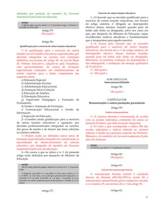 16
definidas por portaria do membro do Governo
responsável pela área da educação.
NOTAS:
O diploma legal a que faz alusão o n.º 4 do presente artigo é a Portaria n.º
344/2008, de 30 de Abril.
Artigo 55.º
(Revogado.)
Artigo 56.º
Qualificação para o exercício de outras funções educativas
1—A qualificação para o exercício de outras
funções ou actividades educativas especializadas por
docentes integrados na carreira com nomeação
definitiva, nos termos do artigo 36.º da Lei de Bases
do Sistema Educativo, adquire-se pela frequência,
com aproveitamento, de cursos de formação
especializada realizados em estabelecimentos de
ensino superior para o efeito competentes nas
seguintes áreas:
a) Educação Especial;
b) Administração Escolar;
c) Administração Educacional;
d) Animação Sócio-Cultural;
e) Educação de Adultos;
f) Orientação Educativa;
g) Supervisão Pedagógica e Formação de
Formadores;
h) Gestão e Animação de Formação;
i) Comunicação Educacional e Gestão da
Informação;
j) Inspecção da Educação.
2—Constitui ainda qualificação para o exercício
de outras funções educativas a aquisição, por
docentes profissionalizados integrados na carreira,
dos graus de mestre e de doutor nas áreas referidas
no número anterior.
3—Podem ainda ser definidas outras áreas de
formação especializada, tomando em consideração as
necessidades de desenvolvimento do sistema
educativo, por despacho do membro do Governo
responsável pela área da educação.
4—Os cursos a que se refere o n.º 1 do presente
artigo serão definidos por despacho do Ministro da
Educação.
NOTAS:
Não foi ainda publicado qualquer despacho nos termos do n.º 3 do presente
artigo.
O Despacho, a que alude o n.º 4, que define os cursos a que se refere o n.º 1 é
o n.º 809/97, de 22 de Maio, com as alterações aprovadas pelos Despachos n.ºs
12916/98, de 27 de Julho, 9126/2001, de 2 de Maio, e 2516/2002, de 26 de
Novembro, este último rectificado através da Rectificação n.º 90/2003, de 17 de
Janeiro.
Artigo 57.º
Exercício de outras funções educativas
1—O docente que se encontre qualificado para o
exercício de outras funções educativas, nos termos
do artigo anterior, é obrigado ao desempenho
efectivo dessas mesmas funções quando para tal
tenha sido eleito ou designado, salvo nos casos em
que, por despacho do Ministro da Educação, sejam
reconhecidos motivos atendíveis e fundamentados
que o incapacitem para aquele exercício.
2—A recusa pelo docente que se encontre
qualificado para o exercício de outras funções
educativas, nos termos do n.º 1 do artigo anterior, do
desempenho efectivo dessas mesmas funções,
quando para tal tenha sido eleito ou designado,
determina, na primeira avaliação do desempenho a
ela subsequente, a atribuição da menção qualitativa
de Insuficiente.
3—(Revogado.)
4—(Revogado.)
SUBCAPÍTULO III
Intercomunicabilidade
Artigo 58.º
(Revogado.)
CAPÍTULO VIII
Remunerações e outras prestações pecuniárias
Artigo 59.º
Índices remuneratórios
1—A carreira docente é remunerada de acordo
com as escalas indiciárias constantes do anexo ao
presente Estatuto, que dele faz parte integrante.
2—O valor a que corresponde o índice 100 das
escalas indiciárias e índices referido no número
anterior é fixado por portaria conjunta do Primeiro-
Ministro e do membro do Governo responsável pela
área das finanças.
NOTAS:
A Portaria a que alude o n.º 2 é publicada anualmente.
Artigo 60.º
(Revogado.)
Artigo 61.º
Cálculo da remuneração horária
A remuneração horária normal é calculada
através da fórmula (Rb×12)/(52×n), sendo Rb a
remuneração mensal fixada para o respectivo escalão
e n o número 35, nos termos do n.º 1 do artigo 76.º
Artigo 62.º
 