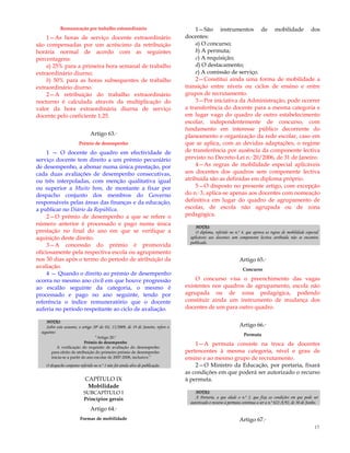 17
Remuneração por trabalho extraordinário
1—As horas de serviço docente extraordinário
são compensadas por um acréscimo da retribuição
horária normal de acordo com as seguintes
percentagens:
a) 25% para a primeira hora semanal de trabalho
extraordinário diurno;
b) 50% para as horas subsequentes de trabalho
extraordinário diurno.
2—A retribuição do trabalho extraordinário
nocturno é calculada através da multiplicação do
valor da hora extraordinária diurna de serviço
docente pelo coeficiente 1,25.
Artigo 63.º
Prémio de desempenho
1 — O docente do quadro em efectividade de
serviço docente tem direito a um prémio pecuniário
de desempenho, a abonar numa única prestação, por
cada duas avaliações de desempenho consecutivas,
ou três interpoladas, com menção qualitativa igual
ou superior a Muito bom, de montante a fixar por
despacho conjunto dos membros do Governo
responsáveis pelas áreas das finanças e da educação,
a publicar no Diário da República.
2—O prémio de desempenho a que se refere o
número anterior é processado e pago numa única
prestação no final do ano em que se verifique a
aquisição deste direito.
3—A concessão do prémio é promovida
oficiosamente pela respectiva escola ou agrupamento
nos 30 dias após o termo do período de atribuição da
avaliação.
4 — Quando o direito ao prémio de desempenho
ocorra no mesmo ano civil em que houve progressão
ao escalão seguinte da categoria, o mesmo é
processado e pago no ano seguinte, tendo por
referência o índice remuneratório que o docente
auferia no período respeitante ao ciclo de avaliação.
NOTAS:
Sobre este assunto, o artigo 20º do DL 15/2009, de 19 de Janeiro, refere o
seguinte:
―Artigo 20.º
Prémio de desempenho
A verificação do requisito de avaliação do desempenho
para efeito de atribuição do primeiro prémio de desempenho
inicia-se a partir do ano escolar de 2007-2008, inclusive.‖
O despacho conjunto referido no n.º 1 não foi ainda alvo de publicação.
CAPÍTULO IX
Mobilidade
SUBCAPÍTULO I
Princípios gerais
Artigo 64.º
Formas de mobilidade
1—São instrumentos de mobilidade dos
docentes:
a) O concurso;
b) A permuta;
c) A requisição;
d) O destacamento;
e) A comissão de serviço.
2—Constitui ainda uma forma de mobilidade a
transição entre níveis ou ciclos de ensino e entre
grupos de recrutamento.
3—Por iniciativa da Administração, pode ocorrer
a transferência do docente para a mesma categoria e
em lugar vago do quadro de outro estabelecimento
escolar, independentemente de concurso, com
fundamento em interesse público decorrente do
planeamento e organização da rede escolar, caso em
que se aplica, com as devidas adaptações, o regime
de transferência por ausência da componente lectiva
previsto no Decreto-Lei n.º 20/2006, de 31 de Janeiro.
4—As regras de mobilidade especial aplicáveis
aos docentes dos quadros sem componente lectiva
atribuída são as definidas em diploma próprio.
5—O disposto no presente artigo, com excepção
do n.º 3, aplica-se apenas aos docentes com nomeação
definitiva em lugar do quadro de agrupamento de
escolas, de escola não agrupada ou de zona
pedagógica.
NOTAS:
O diploma, referido no n.º 4, que aprova as regras de mobilidade especial
aplicáveis aos docentes sem componente lectiva atribuída não se encontra
publicado.
Artigo 65.º
Concurso
O concurso visa o preenchimento das vagas
existentes nos quadros de agrupamento, escola não
agrupada ou de zona pedagógica, podendo
constituir ainda um instrumento de mudança dos
docentes de um para outro quadro.
Artigo 66.º
Permuta
1—A permuta consiste na troca de docentes
pertencentes à mesma categoria, nível e grau de
ensino e ao mesmo grupo de recrutamento.
2—O Ministro da Educação, por portaria, fixará
as condições em que poderá ser autorizado o recurso
à permuta.
NOTAS:
A Portaria, a que alude o n.º 2, que fixa as condições em que pode ser
autorizado o recurso à permuta continua a ser a n.º 622-A/92, de 30 de Junho.
Artigo 67.º
 