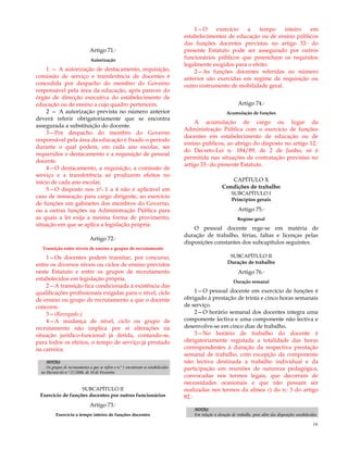 19
Artigo 71.º
Autorização
1 — A autorização de destacamento, requisição,
comissão de serviço e transferência de docentes é
concedida por despacho do membro do Governo
responsável pela área da educação, após parecer do
órgão de direcção executiva do estabelecimento de
educação ou de ensino a cujo quadro pertencem.
2 — A autorização prevista no número anterior
deverá referir obrigatoriamente que se encontra
assegurada a substituição do docente.
3—Por despacho do membro do Governo
responsável pela área da educação é fixado o período
durante o qual podem, em cada ano escolar, ser
requeridos o destacamento e a requisição de pessoal
docente.
4—O destacamento, a requisição, a comissão de
serviço e a transferência só produzem efeitos no
início de cada ano escolar.
5—O disposto nos nºs 1 a 4 não é aplicável em
caso de nomeação para cargo dirigente, ao exercício
de funções em gabinetes dos membros do Governo,
ou a outras funções na Administração Pública para
as quais a lei exija a mesma forma de provimento,
situação em que se aplica a legislação própria.
Artigo 72.º
Transição entre níveis de ensino e grupos de recrutamento
1—Os docentes podem transitar, por concurso,
entre os diversos níveis ou ciclos de ensino previstos
neste Estatuto e entre os grupos de recrutamento
estabelecidos em legislação própria.
2—A transição fica condicionada à existência das
qualificações profissionais exigidas para o nível, ciclo
de ensino ou grupo de recrutamento a que o docente
concorre.
3—(Revogado.)
4—A mudança de nível, ciclo ou grupo de
recrutamento não implica por si alterações na
situação jurídico-funcional já detida, contando-se,
para todos os efeitos, o tempo de serviço já prestado
na carreira.
NOTAS:
Os grupos de recrutamento a que se refere o n.º 1 encontram-se estabelecidos
no Decreto-lei n.º 27/2006, de 10 de Fevereiro.
SUBCAPÍTULO II
Exercício de funções docentes por outros funcionários
Artigo 73.º
Exercício a tempo inteiro de funções docentes
1—O exercício a tempo inteiro em
estabelecimentos de educação ou de ensino públicos
das funções docentes previstas no artigo 33.º do
presente Estatuto pode ser assegurado por outros
funcionários públicos que preencham os requisitos
legalmente exigidos para o efeito.
2—As funções docentes referidas no número
anterior são exercidas em regime de requisição ou
outro instrumento de mobilidade geral.
Artigo 74.º
Acumulação de funções
A acumulação de cargo ou lugar da
Administração Pública com o exercício de funções
docentes em estabelecimento de educação ou de
ensino públicos, ao abrigo do disposto no artigo 12.º
do Decreto-Lei n.º 184/89, de 2 de Junho, só é
permitida nas situações de contratação previstas no
artigo 33.º do presente Estatuto.
CAPÍTULO X
Condições de trabalho
SUBCAPÍTULO I
Princípios gerais
Artigo 75.º
Regime geral
O pessoal docente rege-se em matéria de
duração de trabalho, férias, faltas e licenças pelas
disposições constantes dos subcapítulos seguintes.
SUBCAPÍTULO II
Duração de trabalho
Artigo 76.º
Duração semanal
1—O pessoal docente em exercício de funções é
obrigado à prestação de trinta e cinco horas semanais
de serviço.
2—O horário semanal dos docentes integra uma
componente lectiva e uma componente não lectiva e
desenvolve-se em cinco dias de trabalho.
3—No horário de trabalho do docente é
obrigatoriamente registada a totalidade das horas
correspondentes à duração da respectiva prestação
semanal de trabalho, com excepção da componente
não lectiva destinada a trabalho individual e da
participação em reuniões de natureza pedagógica,
convocadas nos termos legais, que decorram de
necessidades ocasionais e que não possam ser
realizadas nos termos da alínea c) do n.º 3 do artigo
82.º
NOTAS:
Em relação à duração de trabalho, para além das disposições estabelecidas
 
