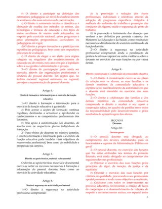 2
b) O direito a participar na definição das
orientações pedagógicas ao nível do estabelecimento
de ensino ou das suas estruturas de coordenação;
c) O direito à autonomia técnica e científica e à
liberdade de escolha dos métodos de ensino, das
tecnologias e técnicas de educação e dos tipos de
meios auxiliares de ensino mais adequados, no
respeito pelo currículo nacional, pelos programas e
pelas orientações programáticas curriculares ou
pedagógicas em vigor;
d) O direito a propor inovações e a participar em
experiências pedagógicas, bem como nos respectivos
processos de avaliação;
e) O direito de eleger e ser eleito para órgãos
colegiais ou singulares dos estabelecimentos de
educação ou de ensino, nos casos em que a legislação
sobre a sua gestão e administração o preveja.
3—O direito de participação pode ainda ser
exercido, através das organizações profissionais e
sindicais do pessoal docente, em órgãos que, no
âmbito nacional, regional autónomo ou regional,
prevejam a representação do pessoal docente.
Artigo 6.º
Direito à formação e informação para o exercício da função
educativa
1—O direito à formação e informação para o
exercício da função educativa é garantido:
a) Pelo acesso a acções de formação contínua
regulares, destinadas a actualizar e aprofundar os
conhecimentos e as competências profissionais dos
docentes;
b) Pelo apoio à autoformação dos docentes, de
acordo com os respectivos planos individuais de
formação.
2—Para efeitos do disposto no número anterior,
o direito à formação e informação para o exercício da
função educativa pode também visar objectivos de
reconversão profissional, bem como de mobilidade e
progressão na carreira.
Artigo 7.º
Direito ao apoio técnico, material e documental
O direito ao apoio técnico, material e documental
exerce-se sobre os recursos necessários à formação e
informação do pessoal docente, bem como ao
exercício da actividade educativa.
Artigo 8.º
Direito à segurança na actividade profissional
1—O direito à segurança na actividade
profissional compreende:
a) A prevenção e redução dos riscos
profissionais, individuais e colectivos, através da
adopção de programas específicos dirigidos à
melhoria do ambiente de trabalho e promoção das
condições de higiene, saúde e segurança do posto de
trabalho;
b) A prevenção e tratamento das doenças que
venham a ser definidas por portaria conjunta dos
Ministros da Educação e da Saúde, como resultando
necessária e directamente do exercício continuado da
função docente.
2—O direito à segurança na actividade
profissional compreende ainda a penalização da
prática de ofensa corporal ou outra violência sobre o
docente no exercício das suas funções ou por causa
destas.
Artigo 9.º
Direito à consideração e à colaboração da comunidade educativa
1—O direito à consideração exerce-se no plano
da relação com os alunos, as suas famílias e os
demais membros da comunidade educativa e
exprime-se no reconhecimento da autoridade em que
o docente está investido no exercício das suas
funções.
2—O direito à colaboração das famílias e dos
demais membros da comunidade educativa
compreende o direito a receber o seu apoio e
cooperação activa, no quadro da partilha entre todos
da responsabilidade pelo desenvolvimento e pelos
resultados da aprendizagem dos alunos.
SECÇÃO II
Deveres
Artigo 10.º
Deveres gerais
1—O pessoal docente está obrigado ao
cumprimento dos deveres estabelecidos para os
funcionários e agentes da Administração Pública em
geral.
2—O pessoal docente, no exercício das funções
que lhe estão atribuídas nos termos do presente
Estatuto, está ainda obrigado ao cumprimento dos
seguintes deveres profissionais:
a) Orientar o exercício das suas funções pelos
princípios do rigor, da isenção, da justiça e da
equidade;
b) Orientar o exercício das suas funções por
critérios de qualidade, procurando o seu permanente
aperfeiçoamento e tendo como objectivo a excelência;
c) Colaborar com todos os intervenientes no
processo educativo, favorecendo a criação de laços
de cooperação e o desenvolvimento de relações de
respeito e reconhecimento mútuo, em especial entre
 
