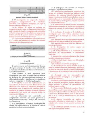 21
2 60 25
4
2 50 15
2 55 20
6 2 55 20
8 Não beneficiam de mais reduções
Artigo 80.º
Exercício de outras funções pedagógicas
1—O desempenho de cargos de natureza
pedagógica, designadamente de orientação
educativa e de supervisão pedagógica, dá lugar a
redução da componente lectiva.
2—Ao número de horas de redução da
componente lectiva a que os docentes tenham direito
pelo exercício de funções pedagógicas são subtraídas
as horas correspondentes à redução da componente
lectiva semanal de que os mesmos beneficiem em
função da sua idade e tempo de serviço.
3—A redução da componente lectiva prevista no
n.º 1 é fixada por despacho do membro do Governo
responsável pela área da educação.
NOTAS:
O diploma, referido no n.º 3, que fixa a redução da componente lectiva para
o desempenho de cargos de natureza pedagógica é o Despacho n.º 9744/2009, de
8 de Abril.
Artigo 81.º
(Revogado.)
[revogado pelo DL n.º 224/2006, de 13 de Novembro]
Artigo 82.º
Componente não lectiva
1—A componente não lectiva do pessoal docente
abrange a realização de trabalho a nível individual e
a prestação de trabalho a nível do estabelecimento de
educação ou de ensino.
2—O trabalho a nível individual pode
compreender, para além da preparação das aulas e
da avaliação do processo ensino-aprendizagem, a
elaboração de estudos e trabalhos de investigação de
natureza pedagógica ou científico-pedagógica.
3—O trabalho a nível do estabelecimento de
educação ou de ensino deve ser desenvolvido sob
orientação das respectivas estruturas pedagógicas
intermédias com o objectivo de contribuir para a
realização do projecto educativo da escola, podendo
compreender, em função da categoria detida, as
seguintes actividades:
a) A colaboração em actividades de
complemento curricular que visem promover o
enriquecimento cultural e a inserção dos educandos
na comunidade;
b) A informação e orientação educacional dos
alunos em colaboração com as famílias e com as
estruturas escolares locais e regionais;
c) A participação em reuniões de natureza
pedagógica legalmente convocadas;
d) A participação, devidamente autorizada, em
acções de formação contínua que incidam sobre
conteúdos de natureza científico-didáctica com
ligação à matéria curricular leccionada, bem como as
relacionadas com as necessidades de funcionamento
da escola definidas no respectivo projecto educativo
ou plano de actividades;
e) A substituição de outros docentes do mesmo
agrupamento de escolas ou escola não agrupada na
situação de ausência de curta duração, nos termos do
n.o 5;
f) A realização de estudos e de trabalhos de
investigação que entre outros objectivos visem
contribuir para a promoção do sucesso escolar e
educativo;
g) A assessoria técnico-pedagógica de órgãos de
administração e gestão da escola ou agrupamento;
h) O acompanhamento e apoio aos docentes em
período probatório;
i) O desempenho de outros cargos de
coordenação pedagógica;
j) O acompanhamento e a supervisão das
actividades de enriquecimento e complemento
curricular;
l) A orientação e o acompanhamento dos alunos
nos diferentes espaços escolares;
m) O apoio individual a alunos com dificuldades
de aprendizagem;
n) A produção de materiais pedagógicos.
4—A distribuição de serviço docente a que se
refere o número anterior é determinada pelo órgão
de direcção executiva, ouvido o conselho pedagógico
e as estruturas de coordenação intermédias, de forma
a:
a) Assegurar que as necessidades de
acompanhamento pedagógico e disciplinar dos
alunos são satisfeitas;
b) Permitir a realização de actividades educativas
que se mostrem necessárias à plena ocupação dos
alunos durante o período de permanência no
estabelecimento escolar.
5—Para os efeitos do disposto na alínea e) do n.º
3, considera-se ausência de curta duração a que não
for superior a 5 dias lectivos na educação pré-escolar
e no 1.º ciclo do ensino básico ou a 10 dias lectivos
nos 2.º e 3.º ciclos do ensino básico e no ensino
secundário.
6—O docente incumbido de realizar as
actividades referidas na alínea e) do n.º 3 deve ser
avisado, pelo menos, no dia anterior ao início das
mesmas.
7—A substituição prevista na alínea e) do n.º 3,
tem lugar nos seguintes termos:
 