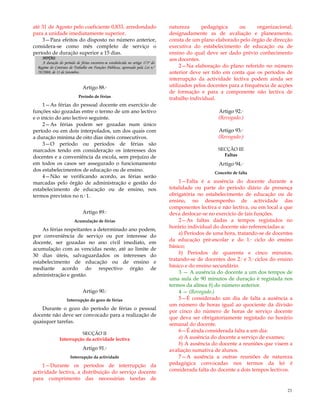 23
até 31 de Agosto pelo coeficiente 0,833, arredondado
para a unidade imediatamente superior.
3—Para efeitos do disposto no número anterior,
considera-se como mês completo de serviço o
período de duração superior a 15 dias.
NOTAS:
A duração do período de férias encontra-se estabelecida no artigo 173º do
Regime do Contrato de Trabalho em Funções Públicas, aprovado pela Lei n.º
59/2008, de 11 de Setembro.
Artigo 88.º
Período de férias
1—As férias do pessoal docente em exercício de
funções são gozadas entre o termo de um ano lectivo
e o início do ano lectivo seguinte.
2—As férias podem ser gozadas num único
período ou em dois interpolados, um dos quais com
a duração mínima de oito dias úteis consecutivos.
3—O período ou períodos de férias são
marcados tendo em consideração os interesses dos
docentes e a conveniência da escola, sem prejuízo de
em todos os casos ser assegurado o funcionamento
dos estabelecimentos de educação ou de ensino.
4—Não se verificando acordo, as férias serão
marcadas pelo órgão de administração e gestão do
estabelecimento de educação ou de ensino, nos
termos previstos no n.º 1.
Artigo 89.º
Acumulação de férias
As férias respeitantes a determinado ano podem,
por conveniência de serviço ou por interesse do
docente, ser gozadas no ano civil imediato, em
acumulação com as vencidas neste, até ao limite de
30 dias úteis, salvaguardados os interesses do
estabelecimento de educação ou de ensino e
mediante acordo do respectivo órgão de
administração e gestão.
Artigo 90.º
Interrupção do gozo de férias
Durante o gozo do período de férias o pessoal
docente não deve ser convocado para a realização de
quaisquer tarefas.
SECÇÃO II
Interrupção da actividade lectiva
Artigo 91.º
Interrupção da actividade
1—Durante os períodos de interrupção da
actividade lectiva, a distribuição do serviço docente
para cumprimento das necessárias tarefas de
natureza pedagógica ou organizacional,
designadamente as de avaliação e planeamento,
consta de um plano elaborado pelo órgão de direcção
executiva do estabelecimento de educação ou de
ensino do qual deve ser dado prévio conhecimento
aos docentes.
2—Na elaboração do plano referido no número
anterior deve ser tido em conta que os períodos de
interrupção da actividade lectiva podem ainda ser
utilizados pelos docentes para a frequência de acções
de formação e para a componente não lectiva de
trabalho individual.
Artigo 92.º
(Revogado.)
Artigo 93.º
(Revogado.)
SECÇÃO III
Faltas
Artigo 94.º
Conceito de falta
1—Falta é a ausência do docente durante a
totalidade ou parte do período diário de presença
obrigatória no estabelecimento de educação ou de
ensino, no desempenho de actividade das
componentes lectiva e não lectiva, ou em local a que
deva deslocar-se no exercício de tais funções.
2—As faltas dadas a tempos registados no
horário individual do docente são referenciadas a:
a) Períodos de uma hora, tratando-se de docentes
da educação pré-escolar e do 1.º ciclo do ensino
básico;
b) Períodos de quarenta e cinco minutos,
tratando-se de docentes dos 2.º e 3.º ciclos do ensino
básico e do ensino secundário.
3 — A ausência do docente a um dos tempos de
uma aula de 90 minutos de duração é registada nos
termos da alínea b) do número anterior.
4 — (Revogado.)
5—É considerado um dia de falta a ausência a
um número de horas igual ao quociente da divisão
por cinco do número de horas de serviço docente
que deva ser obrigatoriamente registado no horário
semanal do docente.
6—É ainda considerada falta a um dia:
a) A ausência do docente a serviço de exames;
b) A ausência do docente a reuniões que visem a
avaliação sumativa de alunos.
7—A ausência a outras reuniões de natureza
pedagógica convocadas nos termos da lei é
considerada falta do docente a dois tempos lectivos.
 