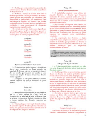24
8—As faltas por períodos inferiores a um dia são
adicionadas no decurso do ano escolar para efeitos
do disposto no n.º 5.
9—As faltas a serviço de exames, bem como a
reuniões que visem a avaliação sumativa de alunos,
apenas podem ser justificadas por casamento, por
maternidade e paternidade, por nascimento, por
falecimento de familiar, por doença, por doença
prolongada, por acidente em serviço, por isolamento
profiláctico e para cumprimento de obrigações
legais, tal como regulado na lei.
10—A falta ao serviço lectivo que dependa de
autorização apenas pode ser permitida quando o
docente tenha apresentado à direcção executiva da
escola o plano da aula a que pretende faltar.
Artigo 95.º
(Revogado.)
Artigo 96.º
(Revogado.)
Artigo 97.º
(Revogado.)
Artigo 98.º
(Revogado.)
Artigo 99.º
Regresso ao serviço no decurso do ano escolar
1—O docente que, tendo passado à situação de
licença sem vencimento de longa duração na
sequência de doença, regresse ao serviço no decurso
do ano escolar permanecerá no quadro a que
pertence em funções de apoio até ao início do ano
escolar seguinte.
2—O regresso ao serviço nos termos do número
anterior depende de parecer favorável da junta
médica.
Artigo 100.º
Junta médica
1—Sem prejuízo das competências reconhecidas
por lei à junta médica da Caixa Geral de
Aposentações, a referência à junta médica prevista
na lei geral e no presente diploma considera-se feita
às juntas médicas das direcções regionais de
educação.
2—Há ainda lugar a intervenção da junta médica
da direcção regional de educação nas situações de
licença por gravidez de risco clínico prevista no n.º 3
do artigo 35.º do Código do Trabalho.
Artigo 101.º
Condição de trabalhador-estudante
1—É trabalhador-estudante para efeitos do
presente Estatuto, o docente que frequente
instituição de ensino superior tendo em vista a
obtenção de grau académico ou de pós graduação e
desde que esta se destine ao seu desenvolvimento
profissional na docência.
2—Aos docentes abrangidos pelo Estatuto do
Trabalhador-Estudante pode ser distribuído serviço
lectivo extraordinário no início do ano escolar, sendo
obrigatório o respectivo cumprimento, excepto nos
dias em que beneficiem das dispensas ou faltas
previstas na legislação sobre trabalhadores-
estudantes.
3—Na organização dos horários, o órgão
competente deve, sempre que possível, definir um
horário de trabalho que possibilite ao docente a
frequência das aulas dos cursos referidos no n.º 1 e a
inerente deslocação para os respectivos
estabelecimentos de ensino.
NOTAS:
O Estatuto de Trabalhador-Estudante encontra-se regulado nos artigos 52º
a 58º do Regime do Contrato de Trabalho em Funções Públicas e nos artigos 87º
a 96º do respectivo Regulamento, ambos aprovados pela Lei n.º 59/2008, de 11
de Setembro.
Artigo 102.º
Faltas por conta do período de férias
1 — O docente pode faltar um dia útil por mês,
por conta do período de férias, até ao limite de sete
dias úteis por ano.
2—As faltas previstas no presente artigo quando
dadas por docente em período probatório apenas
podem ser descontadas nas férias do próprio ano.
3—O docente que pretenda faltar ao abrigo do
disposto no presente artigo deve solicitar, com a
antecedência mínima de três dias úteis, autorização
escrita ao órgão de direcção executiva do respectivo
estabelecimento de educação ou de ensino, ou se tal
não for comprovadamente possível, no próprio dia,
por participação oral, que deve ser reduzida a escrito
no dia em que o docente regresse ao serviço.
4—As faltas a tempos lectivos por conta do
período de férias são computadas nos termos
previstos do n.º 5 do artigo 94.º, até ao limite de
quatro dias, a partir do qual são consideradas faltas a
um dia.
Artigo 103.º
Prestação efectiva de serviço
Para efeitos de aplicação do disposto no presente
Estatuto, consideram-se ausências equiparadas a
 