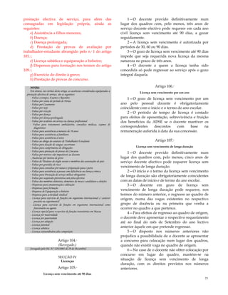 25
prestação efectiva de serviço, para além das
consagradas em legislação própria, ainda as
seguintes:
a) Assistência a filhos menores;
b) Doença;
c) Doença prolongada;
d) Prestação de provas de avaliação por
trabalhador-estudante abrangido pelo n.º 1 do artigo
101.º;
e) Licença sabática e equiparação a bolseiro;
f) Dispensas para formação nos termos do artigo
109.º;
g) Exercício do direito à greve;
h) Prestação de provas de concurso.
NOTAS:
Em síntese, nos termos deste artigo, as ausências consideradas equiparadas a
prestação efectiva de serviço, são as seguintes:
- Faltas a tempos, Exames e Reuniões
- Faltas por conta do período de Férias
- Faltas por Casamento
- Faltas por nojo
- Faltas por evicção
- Faltas por doença
- Faltas por doença prolongada
- Faltas por acidente em serviço ou doença profissional
- Faltas para tratamento ambulatório, consultas médicas, exames de
diagnóstico
- Faltas para assistência a menores de 10 anos
- Faltas para assistência a familiares
- Faltas para assistência a netos
- Faltas ao abrigo do estatuto de Trabalhador Estudante
- Faltas para doação de sangue; socorrismo
- Faltas para cumprimento de obrigações
- Faltas para prestação de provas de Concurso
- Faltas por motivos não imputáveis ao docente
- Ausências por motivo de greve
- Faltas de Titulares do órgão sociais e membros das associações de pais
- Faltas por gravidez de risco
- Faltas para consultas pré-natais e preparação para o parto
- Faltas para assistência a pessoa com deficiência ou doença crónica
- Faltas para Prestação de serviço militar obrigatório
- Faltas por suspensão preventiva sem pena efectiva
- Faltas dos membros eleitorais, elementos da mesa e candidatos a eleições
- Dispensas para amamentação e aleitação
- Dispensas para formação
- Dispensa de Equiparação a bolseiro
- Dispensa para actividade sindical
- Licença para exercício de funções em organismo internacional c/ carácter
precário ou experimental
- Licença para exercício de funções em organismo internacional como
funcionário ou agente
- Licença especial para o exercício de funções transitórias em Macau
- Licença por maternidade
- Licença por paternidade
- Licença por adopção
- Licença parental
- Licença sabática
- Licença extraordinária alta competição
Artigo 104.º
(Revogado.)
[revogado pelo DL N.º 229/2005 de 29 de Dezembro]
SECÇÃO IV
Licenças
Artigo 105.º
Licença sem vencimento até 90 dias
1—O docente provido definitivamente num
lugar dos quadros com, pelo menos, três anos de
serviço docente efectivo pode requerer em cada ano
civil licença sem vencimento até 90 dias, a gozar
seguidamente.
2—A licença sem vencimento é autorizada por
períodos de 30, 60 ou 90 dias.
3—O gozo de licença sem vencimento até 90 dias
impede que seja requerida nova licença da mesma
natureza no prazo de três anos.
4—O docente a quem a licença tenha sido
concedida só pode regressar ao serviço após o gozo
integral daquela.
Artigo 106.º
Licença sem vencimento por um ano
1—O gozo de licença sem vencimento por um
ano pelo pessoal docente é obrigatoriamente
coincidente com o início e o termo do ano escolar.
2—O período de tempo de licença é contado
para efeitos de aposentação, sobrevivência e fruição
dos benefícios da ADSE se o docente mantiver os
correspondentes descontos com base na
remuneração auferida à data da sua concessão.
Artigo 107.º
Licença sem vencimento de longa duração
1—O docente provido definitivamente num
lugar dos quadros com, pelo menos, cinco anos de
serviço docente efectivo pode requerer licença sem
vencimento de longa duração.
2—O início e o termo da licença sem vencimento
de longa duração são obrigatoriamente coincidentes
com as datas de início e de termo do ano escolar.
3—O docente em gozo de licença sem
vencimento de longa duração pode requerer, nos
termos do número anterior, o regresso ao quadro de
origem, numa das vagas existentes no respectivo
grupo de docência ou na primeira que venha a
ocorrer no quadro a que pertence.
4—Para efeitos de regresso ao quadro de origem,
o docente deve apresentar o respectivo requerimento
até ao final do mês de Setembro do ano lectivo
anterior àquele em que pretende regressar.
5—O disposto nos números anteriores não
prejudica a possibilidade de o docente se apresentar
a concurso para colocação num lugar dos quadros,
quando não existir vaga no quadro de origem.
6—No caso de o docente não obter colocação por
concurso em lugar do quadro, mantém-se na
situação de licença sem vencimento de longa
duração, com os direitos previstos nos números
anteriores.
 
