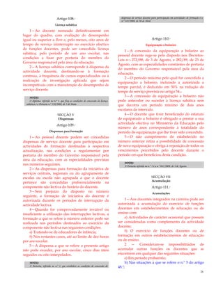 26
Artigo 108.º
Licença sabática
1—Ao docente nomeado definitivamente em
lugar do quadro, com avaliação do desempenho
igual ou superior a Bom e, pelo menos, oito anos de
tempo de serviço ininterrupto no exercício efectivo
de funções docentes, pode ser concedida licença
sabática, pelo período de um ano escolar, nas
condições a fixar por portaria do membro do
Governo responsável pela área da educação.
2—A licença sabática corresponde à dispensa da
actividade docente, destinando-se à formação
contínua, à frequência de cursos especializados ou à
realização de investigação aplicada que sejam
incompatíveis com a manutenção de desempenho de
serviço docente.
NOTAS:
O diploma, referido no n.º 1, que fixa as condições de concessão da licença
sabática é a Portaria n.º 350/2008, de 5 de Maio.
SECÇÃO V
Dispensas
Artigo 109.º
Dispensas para formação
1—Ao pessoal docente podem ser concedidas
dispensas de serviço docente para participação em
actividades de formação destinadas à respectiva
actualização, nas condições a regulamentar por
portaria do membro do Governo responsável pela
área da educação, com as especialidades previstas
nos números seguintes.
2—As dispensas para formação da iniciativa de
serviços centrais, regionais ou do agrupamento de
escolas ou escola não agrupada a que o docente
pertence são concedidas preferencialmente na
componente não lectiva do horário do docente.
3—Sem prejuízo do disposto no número
seguinte, a formação de iniciativa do docente é
autorizada durante os períodos de interrupção da
actividade lectiva.
4—Quando for comprovadamente inviável ou
insuficiente a utilização das interrupções lectivas, a
formação a que se refere o número anterior pode ser
realizada nos períodos destinados ao exercício da
componente não lectiva nas seguintes condições:
a) Tratando-se de educadores de infância;
b) Nos restantes casos, até ao limite de dez horas
por ano escolar.
5—A dispensa a que se refere o presente artigo
não pode exceder, por ano escolar, cinco dias úteis
seguidos ou oito interpolados.
NOTAS:
A Portaria, referida no n.º 1, que estabelece as condições de concessão de
dispensas de serviço docente para participação em actividades de formação é a
n.º 345/2008, de 30 de Abril.
Artigo 110.º
Equiparação a bolseiro
1—A concessão da equiparação a bolseiro ao
pessoal docente rege-se pelo disposto nos Decretos-
Leis n.ºs 272/88, de 3 de Agosto, e 282/89, de 23 de
Agosto, com as especialidades constantes de portaria
do membro do Governo responsável pela área da
educação.
2—O período máximo pelo qual for concedida a
equiparação a bolseiro, incluindo a autorizada a
tempo parcial, é deduzido em 50% na redução de
tempo de serviço prevista no artigo 54.o
3—A concessão de equiparação a bolseiro não
pode anteceder ou suceder à licença sabática sem
que decorra um período mínimo de dois anos
escolares de intervalo.
4—O docente que tiver beneficiado do estatuto
de equiparado a bolseiro é obrigado a prestar a sua
actividade efectiva no Ministério da Educação pelo
número de anos correspondente à totalidade do
período de equiparação que lhe tiver sido concedido.
5—O não cumprimento do estabelecido no
número anterior retira a possibilidade de concessão
de nova equiparação e obriga à reposição de todos os
vencimentos percebidos pelo docente durante o
período em que beneficiou desta condição.
NOTAS:
A Portaria referida no n.º 1 é a n.º 841/2009, de 3 de Agosto.
SECÇÃO VII
Acumulação
Artigo 111.º
Acumulações
1—Aos docentes integrados na carreira pode ser
autorizada a acumulação do exercício de funções
docentes em estabelecimentos de educação ou de
ensino com:
a) Actividades de carácter ocasional que possam
ser consideradas como complemento da actividade
docente;
b) O exercício de funções docentes ou de
formação em outros estabelecimentos de educação
ou de ensino.
2 — Consideram-se impossibilitados de
acumular outras funções os docentes que se
encontrem em qualquer das seguintes situações:
a) Em período probatório;
b) Nas situações a que se refere o n.º 3 do artigo
48.º;
 