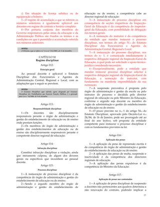27
c) Em situação de licença sabática ou de
equiparação a bolseiro.
3—O regime de acumulação a que se referem os
números anteriores é igualmente aplicável aos
docentes em regime de contrato e horário completo.
4—Por portaria conjunta dos membros do
Governo responsáveis pelas áreas da educação e da
Administração Pública são fixados os termos e as
condições em que é permitida a acumulação referida
nos números anteriores.
NOTAS:
A Portaria a que se refere o n.º 4 é a n.º 814/2005, de 13 de Setembro.
CAPÍTULO XI
Regime disciplinar
Artigo 112.º
Princípio geral
Ao pessoal docente é aplicável o Estatuto
Disciplinar dos Funcionários e Agentes da
Administração Central, Regional e Local, com as
adaptações que a seguir se prevêem.
NOTAS:
O Estatuto Disciplinar aqui referido, agora designado por Estatuto
Disciplinar dos Trabalhadores que Exercem Funções Públicas, é o aprovado
pela Lei n.º 58/2008, de 9 de Setembro.
Artigo 113.º
Responsabilidade disciplinar
1—Os docentes são disciplinarmente
responsáveis perante o órgão de administração e
gestão do estabelecimento de educação ou de ensino
onde prestam funções.
2—Os membros do órgão de administração e
gestão dos estabelecimentos de educação ou de
ensino são disciplinarmente responsáveis perante o
competente director regional de educação.
Artigo 114.º
Infracção disciplinar
Constitui infracção disciplinar a violação, ainda
que meramente culposa, de algum dos deveres
gerais ou específicos que incumbem ao pessoal
docente.
Artigo 115.º
Processo disciplinar
1—A instauração de processo disciplinar é da
competência do órgão de administração e gestão do
estabelecimento de educação ou de ensino.
2—Sendo o arguido membro do órgão de
administração e gestão do estabelecimento de
educação ou de ensino, a competência cabe ao
director regional de educação.
3—A instauração de processo disciplinar em
consequência de acções inspectivas da Inspecção-
Geral da Educação é da competência do inspector-
geral da Educação, com possibilidade de delegação
nos termos gerais.
4—A nomeação do instrutor é da competência
da entidade que mandar instaurar o processo
disciplinar, nos termos do artigo 51.o do Estatuto
Disciplinar dos Funcionários e Agentes da
Administração Central, Regional e Local.
5—A instauração do processo disciplinar, nos
termos do n.º 1, é comunicada imediatamente à
respectiva delegação regional da Inspecção-Geral da
Educação, à qual pode ser solicitado o apoio técnico-
jurídico considerado necessário.
6—Excepcionalmente, pode a entidade que
mandar instaurar processo disciplinar solicitar à
respectiva delegação regional da Inspecção-Geral da
Educação, a nomeação do instrutor, com
fundamento na manifesta impossibilidade da sua
nomeação.
7—A suspensão preventiva é proposta pelo
órgão de administração e gestão da escola ou pelo
instrutor do processo e decidida pelo director
regional de educação ou pelo Ministro da Educação,
conforme o arguido seja docente ou membro do
órgão de administração e gestão do estabelecimento
de educação ou de ensino.
8—O prazo previsto no n.o 1 do artigo 54.o do
Estatuto Disciplinar, aprovado pelo Decreto-Lei n.o
24/84, de 16 de Janeiro, pode ser prorrogado até ao
final do ano lectivo, sob proposta da entidade
competente para instaurar o processo disciplinar e
com os fundamentos previstos na lei.
Artigo 116.º
Aplicação das penas
1—A aplicação da pena de repreensão escrita é
da competência do órgão de administração e gestão
do estabelecimento de educação ou de ensino.
2—A aplicação das penas de multa, suspensão e
inactividade é da competência dos directores
regionais de educação.
3—A aplicação das penas expulsivas é da
competência do Ministro da Educação.
Artigo 117.º
Aplicação de penas aos contratados
1—A aplicação de pena disciplinar de suspensão
a docentes não pertencentes aos quadros determina a
não renovação do contrato, podendo implicar a
 