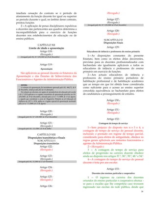 28
imediata cessação do contrato se o período de
afastamento da função docente for igual ou superior
ao período durante o qual, no âmbito desse contrato,
prestou funções.
2—A aplicação de penas disciplinares expulsivas
a docentes não pertencentes aos quadros determina a
incompatibilidade para o exercício de funções
docentes nos estabelecimentos de educação ou de
ensino públicos.
CAPÍTULO XII
Limite de idade e aposentação
Artigo 118.º
(Revogado.)
[revogado pelo DL N.º 229/2005 de 29 de Dezembro]
Artigo 119.º
Aposentação
São aplicáveis ao pessoal docente os Estatutos da
Aposentação e das Pensões de Sobrevivência dos
Funcionários e Agentes da Administração Pública.
NOTAS:
O estatuto da aposentação foi inicialmente aprovado pelo DL 498/72, de 9
de Dezembro, tendo já sido alvo de 32 alterações.
Em relação aos docentes em regime de monodocência da educação pré-escolar
e do 1º CEB aplicam-se os regimes transitórios de aposentação previstos no DL
229/2005, de 29 de Dezembro, alterado pela Lei n.º 77/2009, de 13 de Agosto,
e, àqueles que concluíram o curso de Magistério Primário ou de Educação de
Infância em 1975 e 1976, aplica-se o regime especial de aposentação instituído
pela Lei n.º 77/2009, de 13 de Agosto.
Artigo 120.º
(Revogado.)
[revogado pelo DL N.º 229/2005 de 29 de Dezembro]
Artigo 121.º
(Revogado.)
[revogado pelo DL 121/2005, de 26 de Julho]
CAPÍTULO XIII
Disposições transitórias e finais
SUBCAPÍTULO I
Disposições transitórias
Artigo 122.º
(Revogado.)
Artigo 123.º
(Revogado.)
[revogado pelo DL 35/2003 de 27 de Fevereiro]
Artigo 124.º
(Revogado.)
Artigo 125.º
(Revogado.)
Artigo 126.º
(Revogado.)
Artigo 127.º
(Revogado.)
[revogado pelo DL N.º 229/2005 de 29 de Dezembro]
Artigo 128.º
(Revogado.)
SUBCAPÍTULO II
Disposições finais
Artigo 129.º
Educadores de infância e professores do ensino primário
1—As disposições constantes do presente
Estatuto, bem como os efeitos delas decorrentes,
previstas para os docentes profissionalizados com
bacharelato são igualmente aplicáveis a todos os
educadores de infância e professores do ensino
primário em exercício de funções.
2—Aos actuais educadores de infância e
professores do ensino primário portadores de
habilitação profissional e de habilitação académica
que ao tempo em que foi obtida fosse considerada
como suficiente para o acesso ao ensino superior
concedida equivalência ao bacharelato para efeitos
de candidatura a prosseguimento de estudos.
Artigo 130.o
(Revogado.)
Artigo 131.º
(Revogado.)
Artigo 132.º
Contagem do tempo de serviço
1—Sem prejuízo do disposto nos n.ºs 3 e 4, a
contagem do tempo de serviço do pessoal docente,
incluindo o prestado em regime de tempo parcial,
considerado para efeitos de antiguidade, obedece às
regras gerais aplicáveis aos restantes funcionários e
agentes da Administração Pública.
2—(Revogado.)
3 — A contagem do tempo de serviço para
efeitos de progressão na carreira docente obedece
ainda ao disposto nos artigos 37.º, 38.º, 39.º, 48.º e 54.º
4—A contagem do tempo de serviço do pessoal
docente é feita por ano escolar.
Artigo 133.º
Docentes dos ensinos particular e cooperativo
1 — O ingresso na carreira dos docentes
oriundos do ensino particular e cooperativo efectua -
se para o escalão que lhe competiria caso tivessem
ingressado nas escolas da rede pública, desde que
 