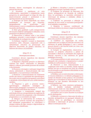 3
docentes, alunos, encarregados de educação e
pessoal não docente;
d) Actualizar e aperfeiçoar os seus
conhecimentos, capacidades e competências, numa
perspectiva de aprendizagem ao longo da vida, de
desenvolvimento pessoal e profissional e de
aperfeiçoamento do seu desempenho;
e) Participar de forma empenhada nas várias
modalidades de formação que frequente,
designadamente nas promovidas pela
Administração, e usar as competências adquiridas na
sua prática profissional;
f) Zelar pela qualidade e pelo enriquecimento
dos recursos didáctico-pedagógicos utilizados, numa
perspectiva de abertura à inovação;
g) Desenvolver a reflexão sobre a sua prática
pedagógica, proceder à auto-avaliação e participar
nas actividades de avaliação da escola;
h) Conhecer, respeitar e cumprir as disposições
normativas sobre educação, cooperando com a
administração educativa na prossecução dos
objectivos decorrentes da política educativa, no
interesse dos alunos e da sociedade.
Artigo 10.º-A
Deveres para com os alunos
Constituem deveres específicos dos docentes
relativamente aos seus alunos:
a) Respeitar a dignidade pessoal e as diferenças
culturais dos alunos valorizando os diferentes
saberes e culturas, prevenindo processos de exclusão
e discriminação;
b) Promover a formação e realização integral dos
alunos, estimulando o desenvolvimento das suas
capacidades, a sua autonomia e criatividade;
c) Promover o desenvolvimento do rendimento
escolar dos alunos e a qualidade das aprendizagens,
de acordo com os respectivos programas curriculares
e atendendo à diversidade dos seus conhecimentos e
aptidões;
d) Organizar e gerir o processo ensino-
aprendizagem, adoptando estratégias de
diferenciação pedagógica susceptíveis de responder
às necessidades individuais dos alunos;
e) Assegurar o cumprimento integral das
actividades lectivas correspondentes às exigências do
currículo nacional, dos programas e das orientações
programáticas ou curriculares em vigor;
f) Adequar os instrumentos de avaliação às
exigências do currículo nacional, dos programas e
das orientações programáticas ou curriculares e
adoptar critérios de rigor, isenção e objectividade na
sua correcção e classificação;
g) Manter a disciplina e exercer a autoridade
pedagógica com rigor, equidade e isenção;
h) Cooperar na promoção do bem-estar dos
alunos, protegendo-os de situações de violência
física ou psicológica, se necessário solicitando a
intervenção de pessoas e entidades alheias à
instituição escolar;
i) Colaborar na prevenção e detecção de
situações de risco social, se necessário participando-
as às entidades competentes;
j) Respeitar a natureza confidencial da
informação relativa aos alunos e respectivas famílias.
Artigo 10.º-B
Deveres para com a escola e os outros docentes
Constituem deveres específicos dos docentes
para com a escola e outros docentes:
a) Colaborar na organização da escola,
cooperando com os órgãos de direcção executiva e as
estruturas de gestão pedagógica e com o restante
pessoal docente e não docente tendo em vista o seu
bom funcionamento;
b) Cumprir os regulamentos, desenvolver e
executar os projectos educativos e planos de
actividades e observar as orientações dos órgãos de
direcção executiva e das estruturas de gestão
pedagógica da escola;
c) Co-responsabilizar-se pela preservação e uso
adequado das instalações e equipamentos e propor
medidas de melhoramento e remodelação;
d) Promover o bom relacionamento e a
cooperação entre todos os docentes, dando especial
atenção aos que se encontram em início de carreira
ou em formação ou que denotem dificuldades no seu
exercício profissional;
e) Partilhar com os outros docentes a informação,
os recursos didácticos e os métodos pedagógicos, no
sentido de difundir as boas práticas e de aconselhar
aqueles que se encontrem no início de carreira ou em
formação ou que denotem dificuldades no seu
exercício profissional;
f) Reflectir, nas várias estruturas pedagógicas,
sobre o trabalho realizado individual e
colectivamente, tendo em vista melhorar as práticas
e contribuir para o sucesso educativo dos alunos;
g) Cooperar com os outros docentes na avaliação
do seu desempenho;
h) Defender e promover o bem-estar de todos os
docentes, protegendo-os de quaisquer situações de
violência física ou psicológica, se necessário
solicitando a intervenção de pessoas e entidades
alheias à instituição escolar.
Artigo 10.º-C
 