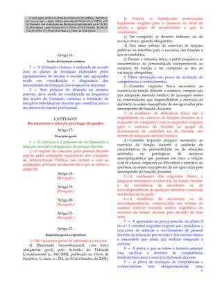 5
O novo regime jurídico de formação contínua está por publicar. Mantém-se,
por isso, em vigor, o regime jurídico aprovado pelo Decreto-lei n.º 249/92, de 9
de Novembro, com as alterações que lhe foram introduzidas pela Lei n.º 60/93,
de 20 de Agosto, e pelos Decretos-lei n.ºs 274/94, de 28 de Outubro, 207/96, de
2 de Novembro, 155/99, de 10 de Maio, e 15/2007, de 19 de Janeiro.
Artigo 16.º
Acções de formação contínua
1 — A formação contínua é realizada de acordo
com os planos de formação elaborados pelos
agrupamentos de escolas e escolas não agrupadas
tendo em consideração o diagnóstico das
necessidades de formação dos respectivos docentes.
2 — Sem prejuízo do disposto no número
anterior, deve ainda ser considerada na frequência
das acções de formação contínua a formação de
iniciativa individual do docente que contribua para o
seu desenvolvimento profissional.
CAPÍTULO IV
Recrutamento e selecção para lugar do quadro
Artigo 17.º
Princípios gerais
1 — O concurso é o processo de recrutamento e
selecção, normal e obrigatório, do pessoal docente.
2—O regime do concurso para pessoal docente
rege-se pelos princípios reguladores dos concursos
na Administração Pública, nos termos e com as
adaptações previstas no decreto-lei a que se refere o
artigo 24.º
Artigo 18.º
(Revogado.)
Artigo 19.º
(Revogado.)
Artigo 20.º
(Revogado.)
Artigo 21.º
(Revogado.)
Artigo 22.º
Requisitos gerais e específicos
1—São requisitos gerais de admissão a concurso:
a) [Declarado inconstitucional, com força
obrigatória geral, pelo Acórdão do Tribunal
Constitucional n.o 345/2002, publicado no Diário da
República, 1.a série, n.o 234, de 10 de Outubro de 2002;]
b) Possuir as habilitações profissionais
legalmente exigidas para a docência no nível de
ensino e grupo de recrutamento a que se
candidatam;
c) Ter cumprido os deveres militares ou de
serviço cívico, quando obrigatório;
d) Não estar inibido do exercício de funções
públicas ou interdito para o exercício das funções a
que se candidata;
e) Possuir a robustez física, o perfil psíquico e as
características de personalidade indispensáveis ao
exercício da função e ter cumprido as leis de
vacinação obrigatória;
f) Obter aprovação em prova de avaliação de
competências e conhecimentos.
2—Constitui requisito físico necessário ao
exercício da função docente a ausência, comprovada
por adequado atestado médico, de quaisquer lesões
ou enfermidades que impossibilitem o exercício da
docência ou sejam susceptíveis de ser agravadas pelo
desempenho de funções docentes.
3—A existência de deficiência física não é
impedimento ao exercício de funções docentes se e
enquanto for compatível com os requisitos exigíveis
para o exercício de funções no grupo de
recrutamento do candidato ou do docente, nos
termos de adequado atestado médico.
4—Constitui requisito psíquico necessário ao
exercício da função docente a ausência de
características de personalidade ou de situações
anómalas ou patológicas de natureza
neuropsiquiátrica que ponham em risco a relação
com os alunos, impeçam ou dificultem o exercício da
docência ou sejam susceptíveis de ser agravadas pelo
desempenho de funções docentes.
5—A verificação dos requisitos físicos e
psíquicos necessários ao exercício da função docente
e da inexistência de alcoolismo ou de
toxicodependências de qualquer natureza é realizada
nos termos da lei geral.
6—A existência de alcoolismo ou de
toxicodependências, comprovadas nos termos do
número anterior, constitui motivo impeditivo do
exercício da função docente pelo período de dois
anos.
7 — A aprovação na prova prevista na alínea f)
do n.º 1 constitui requisito exigível aos candidatos a
concursos de selecção e recrutamento de pessoal
docente da educação pré-escolar e dos ensinos básico
e secundário que ainda não tenham integrado a
carreira.
8 — A prova a que se refere o número anterior
visa verificar o domínio de competências
fundamentais para o exercício da função docente.
9 — A prova de avaliação de competências e
conhecimentos tem obrigatoriamente uma
 