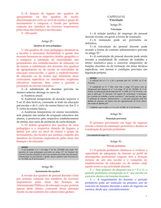 7
2—A dotação de lugares dos quadros de
agrupamento ou dos quadros de escola,
discriminada por ciclo ou nível de ensino e grupo de
recrutamento e categoria, é fixada por portaria
conjunta dos membros do Governo responsáveis
pelas áreas das finanças e da educação.
3—(Revogado)
Artigo 27.º
Quadros de zona pedagógica
1—Os quadros de zona pedagógica destinam-se
a facultar a necessária flexibilidade à gestão dos
recursos humanos no respectivo âmbito geográfico e
a assegurar a satisfação de necessidades não
permanentes dos estabelecimentos de educação ou
de ensino, a substituição dos docentes dos quadros
de agrupamento ou de escola, as actividades de
educação extra-escolar, o apoio a estabelecimentos
de educação ou de ensino que ministrem áreas
curriculares específicas ou manifestem exigências
educativas especiais, bem como a garantir a
promoção do sucesso educativo.
2—A substituição de docentes prevista no
número anterior abrange os casos de:
a) Ausência anual;
b) Ausências temporárias de duração superior a
5 ou 10 dias lectivos, consoante se trate da educação
pré-escolar e do 1.º ciclo do ensino básico ou dos 2.º e
3.º ciclos do ensino básico;
c) Ausências temporárias no ensino secundário,
sem prejuízo das tarefas de ocupação educativa dos
alunos, a promover pelo respectivo estabelecimento
de ensino, nos casos de ausências de curta duração.
3—O âmbito geográfico dos quadros de zona
pedagógica e a respectiva dotação de lugares, a
definir por ciclo ou nível de ensino e grupo de
recrutamento, são fixados por portaria conjunta dos
membros do Governo responsáveis pelas áreas das
finanças e da educação.
NOTAS:
A este propósito, o n.º 1 do artigo 7º do DL 270/2009, reza assim: “Os
quadros de zona pedagógica previstos no artigo 27.º do Estatuto da
Carreira Docente mantêm-se até à sua extinção por efeito das alterações
introduzidas ao provimento e gestão desses quadros pelo Decreto-Lei
n.º 51/2009, de 27 de Fevereiro.”
Artigo 28.º
Ajustamento dos quadros
A revisão dos quadros de pessoal docente é feita
por portaria conjunta dos membros do Governo
responsáveis pelas áreas das finanças, da
Administração Pública e da educação ou por portaria
apenas deste último, consoante dessa alteração
resulte ou não aumento dos valores totais globais.
CAPÍTULO VI
Vinculação
Artigo 29.º
Vinculação
1—A relação jurídica de emprego do pessoal
docente reveste, em geral, a forma de nomeação.
2—A nomeação pode ser provisória ou
definitiva.
3—A vinculação do pessoal docente pode
revestir a forma de contrato administrativo prevista
no artigo 33.º
4—A contratação de pessoal docente pode ainda
revestir a modalidade de contrato de trabalho a
termo resolutivo para o exercício temporário de
funções docentes ou de formação em áreas técnicas
específicas, nos termos e condições previstos em
legislação própria.
NOTAS:
A redacção dos n.ºs 3 e 4 foi a aprovada pelo DL 35/2007, de 15 de
Fevereiro.
O estabelecido no n.º 3 (bem como todo o artigo 33º) parece estar já
ultrapassado pelo disposto no n.º 3 do artigo 54º do DL 20/2006, de 31 de
Janeiro, na redacção que lhe foi dada pelo DL 51/2009, de 27 de Fevereiro, e no
qual se refere que “A colocação, em regime de contratação, é efectuada
por contrato de trabalho a termo resolutivo”, não havendo, por isso, lugar
à celebração de contratos administrativos – é caso para perguntar: pode um
diploma de concursos, ele próprio uma das regulamentações do ECD, alterar
uma norma do diploma pai?
O diploma a que se refere o n.º 4 é o DL 35/2007, de 15 de Fevereiro.
Artigo 30.º
Nomeação provisória
O primeiro provimento em lugar de ingresso
reveste a forma de nomeação provisória e destina-se
à realização do período probatório.
(ver anotações do artigo 31º)
Artigo 31.º
Período probatório
1—O período probatório destina-se a verificar a
capacidade de adequação do docente ao perfil de
desempenho profissional exigível, tem a duração
mínima de um ano escolar e é cumprido no
estabelecimento de educação ou de ensino onde
aquele exerce a sua actividade docente.
2 — Sem prejuízo do disposto nos n.os 9 a 11, o
período probatório corresponde ao 1.º ano escolar no
exercício efectivo de funções docentes.
3 — A requerimento do docente, o período
probatório pode ser realizado no primeiro ano de
exercício de funções docentes e antes do ingresso na
carreira, desde que, cumulativamente:
 