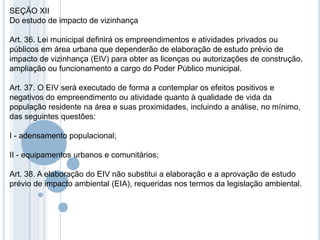 SEÇÃO XII
Do estudo de impacto de vizinhança

Art. 36. Lei municipal definirá os empreendimentos e atividades privados ou
públicos em área urbana que dependerão de elaboração de estudo prévio de
impacto de vizinhança (EIV) para obter as licenças ou autorizações de construção,
ampliação ou funcionamento a cargo do Poder Público municipal.

Art. 37. O EIV será executado de forma a contemplar os efeitos positivos e
negativos do empreendimento ou atividade quanto à qualidade de vida da
população residente na área e suas proximidades, incluindo a análise, no mínimo,
das seguintes questões:

I - adensamento populacional;

II - equipamentos urbanos e comunitários;

Art. 38. A elaboração do EIV não substitui a elaboração e a aprovação de estudo
prévio de impacto ambiental (EIA), requeridas nos termos da legislação ambiental.
 