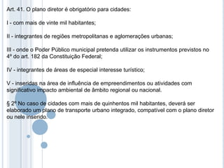 Art. 41. O plano diretor é obrigatório para cidades:

I - com mais de vinte mil habitantes;

II - integrantes de regiões metropolitanas e aglomerações urbanas;

III - onde o Poder Público municipal pretenda utilizar os instrumentos previstos no
4º do art. 182 da Constituição Federal;

IV - integrantes de áreas de especial interesse turístico;

V - inseridas na área de influência de empreendimentos ou atividades com
significativo impacto ambiental de âmbito regional ou nacional.

§ 2º No caso de cidades com mais de quinhentos mil habitantes, deverá ser
elaborado um plano de transporte urbano integrado, compatível com o plano diretor
ou nele inserido.
 