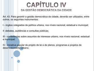 Art. 43. Para garantir a gestão democrática da cidade, deverão ser utilizados, entre
outros, os seguintes instrumentos:

I - órgãos colegiados de política urbana, nos níveis nacional, estadual e municipal;

II -debates, audiências e consultas públicas;

III - conferências sobre assuntos de interesse urbano, nos níveis nacional, estadual
e municipal;

IV - iniciativa popular de projeto de lei e de planos, programas e projetos de
desenvolvimento urbano;
 