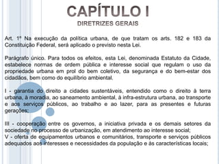 Art. 1º Na execução da política urbana, de que tratam os arts. 182 e 183 da
Constituição Federal, será aplicado o previsto nesta Lei.

Parágrafo único. Para todos os efeitos, esta Lei, denominada Estatuto da Cidade,
estabelece normas de ordem pública e interesse social que regulam o uso da
propriedade urbana em prol do bem coletivo, da segurança e do bem-estar dos
cidadãos, bem como do equilíbrio ambiental.

I - garantia do direito a cidades sustentáveis, entendido como o direito à terra
urbana, à moradia, ao saneamento ambiental, à infra-estrutura urbana, ao transporte
e aos serviços públicos, ao trabalho e ao lazer, para as presentes e futuras
gerações;

III - cooperação entre os governos, a iniciativa privada e os demais setores da
sociedade no processo de urbanização, em atendimento ao interesse social;
V - oferta de equipamentos urbanos e comunitários, transporte e serviços públicos
adequados aos interesses e necessidades da população e às características locais;
 