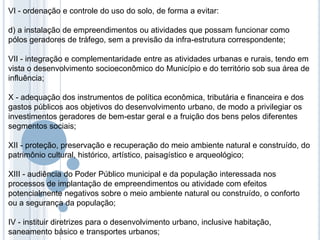 VI - ordenação e controle do uso do solo, de forma a evitar:

d) a instalação de empreendimentos ou atividades que possam funcionar como
pólos geradores de tráfego, sem a previsão da infra-estrutura correspondente;

VII - integração e complementaridade entre as atividades urbanas e rurais, tendo em
vista o desenvolvimento socioeconômico do Município e do território sob sua área de
influência;

X - adequação dos instrumentos de política econômica, tributária e financeira e dos
gastos públicos aos objetivos do desenvolvimento urbano, de modo a privilegiar os
investimentos geradores de bem-estar geral e a fruição dos bens pelos diferentes
segmentos sociais;

XII - proteção, preservação e recuperação do meio ambiente natural e construído, do
patrimônio cultural, histórico, artístico, paisagístico e arqueológico;

XIII - audiência do Poder Público municipal e da população interessada nos
processos de implantação de empreendimentos ou atividade com efeitos
potencialmente negativos sobre o meio ambiente natural ou construído, o conforto
ou a segurança da população;

IV - instituir diretrizes para o desenvolvimento urbano, inclusive habitação,
saneamento básico e transportes urbanos;
 