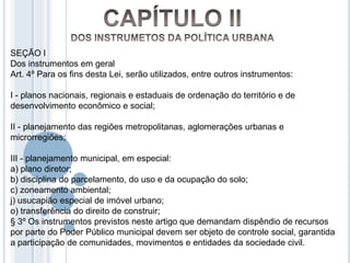 SEÇÃO I
Dos instrumentos em geral
Art. 4º Para os fins desta Lei, serão utilizados, entre outros instrumentos:

I - planos nacionais, regionais e estaduais de ordenação do território e de
desenvolvimento econômico e social;

II - planejamento das regiões metropolitanas, aglomerações urbanas e
microrregiões;

III - planejamento municipal, em especial:
a) plano diretor;
b) disciplina do parcelamento, do uso e da ocupação do solo;
c) zoneamento ambiental;
j) usucapião especial de imóvel urbano;
o) transferência do direito de construir;
§ 3º Os instrumentos previstos neste artigo que demandam dispêndio de recursos
por parte do Poder Público municipal devem ser objeto de controle social, garantida
a participação de comunidades, movimentos e entidades da sociedade civil.
 
