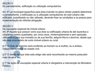 SEÇÃO II
Do parcelamento, edificação ou utilização compulsórios

Art. 5º Lei municipal específica para área incluída no plano diretor poderá determinar
o parcelamento, a edificação ou a utilização compulsórios do solo urbano não
edificado, subutilizado ou não utilizado, devendo fixar as condições e os prazos para
implementação da referida obrigação.

SEÇÃO V
Da usucapião especial de imóvel urbano
Art. 9º Aquele que possuir como sua área ou edificação urbana de até duzentos e
cinqüenta metros quadrados, por cinco anos, ininterruptamente e sem oposição,
utilizando-a para sua moradia ou de sua família, adquirir-lhe-á o domínio, desde que
não seja proprietário de outro imóvel urbano ou rural.

§ 1º O título de domínio será conferido ao homem ou à mulher, ou a ambos,
independentemente do estado civil.

§ 2º O direito de que trata este artigo não será reconhecido ao mesmo possuidor
mais de uma vez.

§ 1º Na ação de usucapião especial urbana é obrigatória a intervenção do Ministério
Público.
 