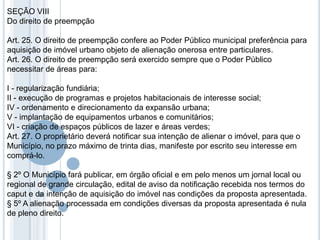 SEÇÃO VIII
Do direito de preempção

Art. 25. O direito de preempção confere ao Poder Público municipal preferência para
aquisição de imóvel urbano objeto de alienação onerosa entre particulares.
Art. 26. O direito de preempção será exercido sempre que o Poder Público
necessitar de áreas para:

I - regularização fundiária;
II - execução de programas e projetos habitacionais de interesse social;
IV - ordenamento e direcionamento da expansão urbana;
V - implantação de equipamentos urbanos e comunitários;
VI - criação de espaços públicos de lazer e áreas verdes;
Art. 27. O proprietário deverá notificar sua intenção de alienar o imóvel, para que o
Município, no prazo máximo de trinta dias, manifeste por escrito seu interesse em
comprá-lo.

§ 2º O Município fará publicar, em órgão oficial e em pelo menos um jornal local ou
regional de grande circulação, edital de aviso da notificação recebida nos termos do
caput e da intenção de aquisição do imóvel nas condições da proposta apresentada.
§ 5º A alienação processada em condições diversas da proposta apresentada é nula
de pleno direito.
 