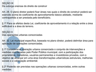 SEÇÃO IX
Da outorga onerosa do direito de construir

Art. 28. O plano diretor poderá fixar áreas nas quais o direito de construir poderá ser
exercido acima do coeficiente de aproveitamento básico adotado, mediante
contrapartida a ser prestada pelo beneficiário.

§ 1º Para os efeitos desta Lei, coeficiente de aproveitamento é a relação entre a área
edificável e a área do terreno.

SEÇÃO X
Das operações urbanas consorciadas

Art. 32. Lei municipal específica, baseada no plano diretor, poderá delimitar área para
aplicação de operações consorciadas.

§ 1º Considera-se operação urbana consorciada o conjunto de intervenções e
medidas coordenadas pelo Poder Público municipal, com a participação dos
proprietários, moradores, usuários permanentes e investidores privados, com o
objetivo de alcançar em uma área transformações urbanísticas estruturais, melhorias
sociais e a valorização ambiental.

§ 2º Poderão ser previstas nas operações urbanas consorciadas, entre outras
medidas:
 