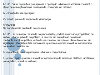 Art. 33. Da lei específica que aprovar a operação urbana consorciada constará o
plano de operação urbana consorciada, contendo, no mínimo:

IV - finalidades da operação;

V - estudo prévio de impacto de vizinhança;

SEÇÃO XI
Da transferência do direito de construir

Art. 35. Lei municipal, baseada no plano diretor, poderá autorizar o proprietário de
imóvel urbano, privado ou público, a exercer em outro local, ou alienar,
mediante escritura pública, o direito de construir previsto no plano diretor ou em
legislação urbanística dele decorrente, quando o referido imóvel for considerado
necessário para fins de:

I - implantação de equipamentos urbanos e comunitários;

II , preservação, quando o imóvel for considerado de interesse histórico, ambiental,
paisagístico, social ou cultural;
 