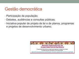 Gestão democrática
• Participação da população;
• Debates, audiências e consultas públicas;
• Iniciativa popular de projeto de lei e de planos, programas
e projetos de desenvolvimento urbano;
 