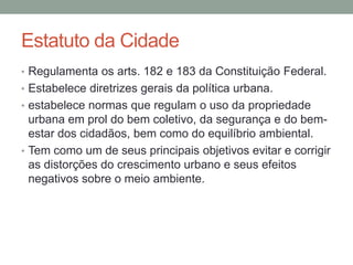 Estatuto da Cidade
• Regulamenta os arts. 182 e 183 da Constituição Federal.
• Estabelece diretrizes gerais da política urbana.
• estabelece normas que regulam o uso da propriedade
urbana em prol do bem coletivo, da segurança e do bem-
estar dos cidadãos, bem como do equilíbrio ambiental.
• Tem como um de seus principais objetivos evitar e corrigir
as distorções do crescimento urbano e seus efeitos
negativos sobre o meio ambiente.
 