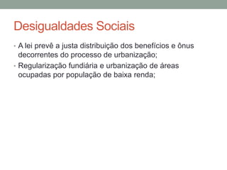 Desigualdades Sociais
• A lei prevê a justa distribuição dos benefícios e ônus
decorrentes do processo de urbanização;
• Regularização fundiária e urbanização de áreas
ocupadas por população de baixa renda;
 