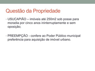 Questão da Propriedade
• USUCAPIÃO – imóveis até 250m2 sob posse para
moradia por cinco anos ininterruptamente e sem
oposição;
• PREEMPÇÃO - confere ao Poder Público municipal
preferência para aquisição de imóvel urbano.
 