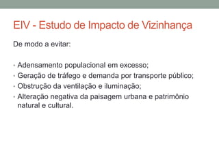 EIV - Estudo de Impacto de Vizinhança
De modo a evitar:
• Adensamento populacional em excesso;
• Geração de tráfego e demanda por transporte público;
• Obstrução da ventilação e iluminação;
• Alteração negativa da paisagem urbana e patrimônio
natural e cultural.
 