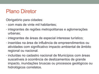Plano Diretor
Obrigatório para cidades:
• com mais de vinte mil habitantes;
• integrantes de regiões metropolitanas e aglomerações
urbanas;
• integrantes de áreas de especial interesse turístico;
• inseridas na área de influência de empreendimentos ou
atividades com significativo impacto ambiental de âmbito
regional ou nacional.
• incluídas no cadastro nacional de Municípios com áreas
suscetíveis à ocorrência de deslizamentos de grande
impacto, inundações bruscas ou processos geológicos ou
hidrológicos correlatos.
 
