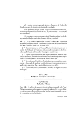 12 Estatuto da Cidade
VII – prestar, com a cooperação técnica e financeira da União e do
Estado, serviços de atendimento à saúde da população;
VIII – promover, no que couber, adequado ordenamento territorial,
mediante planejamento e controle do uso, do parcelamento e da ocupação
do solo urbano;
IX–promoveraproteçãodopatrimôniohistórico-culturallocal,ob-
servada a legislação e a ação fiscalizadora federal e estadual.
Art. 31. AfiscalizaçãodoMunicípioseráexercidapeloPoderLegislativo
Municipal mediante controle externo, e pelos sistemas de controle interno
doPoderExecutivomunicipal,naformadalei.
§ 1o
O controle externo da Câmara Municipal será exercido com o
auxílio dosTribunais de Contas dos Estados ou do Município ou dos Con-
selhos ouTribunais de Contas dos Municípios, onde houver.
§ 2o
O parecer prévio, emitido pelo órgão competente, sobre as con-
tas que o Prefeito deve anualmente prestar, só deixará de prevalecer por
decisão de dois terços dos membros da Câmara Municipal.
§ 3o
As contas dos Municípios ficarão, durante sessenta dias, anual-
mente, à disposição de qualquer contribuinte, para exame e apreciação, o
qual poderá questionar-lhes a legitimidade, nos termos da lei.
§ 4o
É vedada a criação de tribunais, Conselhos ou órgãos de contas
municipais.
..........................................................................................
TÍTULOVII
Da Ordem Econômica e Financeira
..........................................................................................
CAPÍTULO II
Da Política Urbana
Art. 182. A política de desenvolvimento urbano, executada pelo Poder
Públicomunicipal,conformediretrizesgeraisfixadasemlei,temporobjeti-
voordenaroplenodesenvolvimentodasfunçõessociaisdacidadeegaran-
tir o bem-estar de seus habitantes.
 