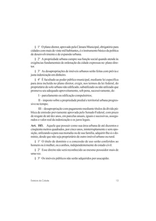 13Estatuto da Cidade
§ 1o
Oplanodiretor,aprovadopelaCâmaraMunicipal,obrigatóriopara
cidadescommaisdevintemilhabitantes,éoinstrumentobásicodapolítica
de desenvolvimento e de expansão urbana.
§ 2o
Apropriedadeurbanacumpresuafunçãosocialquandoatendeàs
exigências fundamentais de ordenação da cidade expressas no plano dire-
tor.
§ 3o
As desapropriações de imóveis urbanos serão feitas com prévia e
justaindenizaçãoemdinheiro.
§ 4o
É facultado ao poder público municipal, mediante lei específica
para área incluída no plano diretor, exigir, nos termos da lei federal, do
proprietáriodosolourbanonãoedificado,subutilizadoounãoutilizadoque
promova seu adequado aproveitamento, sob pena, sucessivamente, de:
I–parcelamentoouedificaçãocompulsórios;
II – imposto sobre a propriedade predial e territorial urbana progres-
sivonotempo;
III – desapropriação com pagamento mediante títulos da dívida pú-
blica de emissão previamente aprovada pelo Senado Federal, com prazo
de resgate de até dez anos, em parcelas anuais, iguais e sucessivas, assegu-
rados o valor real da indenização e os juros legais.
Art. 183. Aquele que possuir como sua área urbana de até duzentos e
cinqüentametrosquadrados,porcincoanos,ininterruptamenteesemopo-
sição, utilizando-a para sua moradia ou de sua família, adquirir-lhe-á o do-
mínio, desde que não seja proprietário de outro imóvel urbano ou rural.
§ 1o
O título de domínio e a concessão de uso serão conferidos ao
homem ou à mulher, ou a ambos, independentemente do estado civil.
§ 2o
Esse direito não será reconhecido ao mesmo possuidor mais de
umavez.
§ 3o
Os imóveis públicos não serão adquiridos por usucapião.
 