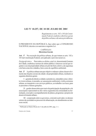 17Estatuto da Cidade
LEI No
10.257, DE 10 DE JULHO DE 20011
Regulamenta os arts. 182 e 183 da Consti-
tuiçãoFederal,estabelecediretrizesgerais
dapolíticaurbanaedáoutrasprovidências.
O PRESIDENTE DA REPÚBLICA, faço saber que o CONGRESSO
NACIONAL decreta e eu sanciono a seguinte Lei:
CAPÍTULO I
Diretrizes Gerais
Art. 1o
Na execução da política urbana, de que tratam os arts. 182 e
183 da Constituição Federal, será aplicado o previsto nesta Lei.
Parágrafo único. Para todos os efeitos, esta Lei, denominada Estatuto
da Cidade, estabelece normas de ordem pública e interesse social que re-
gulam o uso da propriedade urbana em prol do bem coletivo, da segurança
e do bem-estar dos cidadãos, bem como do equilíbrio ambiental.
Art. 2o
A política urbana tem por objetivo ordenar o pleno desenvolvi-
mento das funções sociais da cidade e da propriedade urbana, mediante as
seguintesdiretrizesgerais:
I–garantiadodireitoacidadessustentáveis,entendidocomoodirei-
to à terra urbana, à moradia, ao saneamento ambiental, à infra-estrutura
urbana, ao transporte e aos serviços públicos, ao trabalho e ao lazer, para
as presentes e futuras gerações;
II – gestão democrática por meio da participação da população e de
associações representativas dos vários segmentos da comunidade na for-
mulação,execuçãoeacompanhamentodeplanos,programaseprojetosde
desenvolvimentourbano;
III – cooperação entre os governos, a iniciativa privada e os demais
setores da sociedade no processo de urbanização, em atendimento ao inte-
ressesocial;
1
Publicado no Diário Oficial, de 11 de julho de 2001, pág. 1- 1.
 