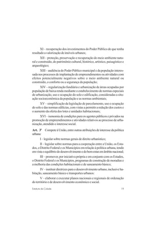 19Estatuto da Cidade
XI – recuperação dos investimentos do Poder Público de que tenha
resultadoavalorizaçãodeimóveisurbanos;
XII – proteção, preservação e recuperação do meio ambiente natu-
ral e construído, do patrimônio cultural, histórico, artístico, paisagístico e
arqueológico;
XIII–audiênciadoPoderPúblicomunicipaledapopulaçãointeres-
sadanosprocessosdeimplantaçãodeempreendimentosouatividadescom
efeitos potencialmente negativos sobre o meio ambiente natural ou
construído, o conforto ou a segurança da população;
XIV – regularização fundiária e urbanização de áreas ocupadas por
populaçãodebaixarendamedianteoestabelecimentodenormasespeciais
de urbanização, uso e ocupação do solo e edificação, consideradas a situ-
ação socioeconômica da população e as normas ambientais;
XV – simplificação da legislação de parcelamento, uso e ocupação
do solo e das normas edilícias, com vistas a permitir a redução dos custos e
o aumento da oferta dos lotes e unidades habitacionais;
XVI–isonomiadecondiçõesparaosagentespúblicoseprivadosna
promoção de empreendimentos e atividades relativos ao processo de urba-
nização, atendido o interesse social.
Art. 3o
CompeteàUnião,entreoutrasatribuiçõesdeinteressedapolítica
urbana:
I – legislar sobre normas gerais de direito urbanístico;
II – legislar sobre normas para a cooperação entre a União, os Esta-
dos, o Distrito Federal e os Municípios em relação à política urbana, tendo
emvistaoequilíbriododesenvolvimentoedobem-estaremâmbitonacional;
III – promover, por iniciativa própria e em conjunto com os Estados,
oDistritoFederaleosMunicípios,programasdeconstruçãodemoradiase
a melhoria das condições habitacionais e de saneamento básico;
IV–instituirdiretrizesparaodesenvolvimentourbano,inclusiveha-
bitação, saneamento básico e transportes urbanos:
V – elaborar e executar planos nacionais e regionais de ordenação
do território e de desenvolvimento econômico e social.
 