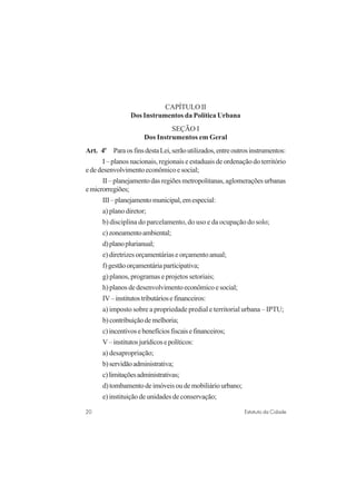 20 Estatuto da Cidade
CAPÍTULO II
Dos Instrumentos da Política Urbana
SEÇÃO I
Dos Instrumentos em Geral
Art. 4o
ParaosfinsdestaLei,serãoutilizados,entreoutrosinstrumentos:
I – planos nacionais, regionais e estaduais de ordenação do território
ededesenvolvimentoeconômicoesocial;
II–planejamentodasregiõesmetropolitanas,aglomeraçõesurbanas
emicrorregiões;
III–planejamentomunicipal,emespecial:
a) plano diretor;
b) disciplina do parcelamento, do uso e da ocupação do solo;
c)zoneamentoambiental;
d)planoplurianual;
e)diretrizesorçamentáriaseorçamentoanual;
f)gestãoorçamentáriaparticipativa;
g) planos, programas e projetos setoriais;
h)planosdedesenvolvimentoeconômicoesocial;
IV–institutostributáriosefinanceiros:
a) imposto sobre a propriedade predial e territorial urbana – IPTU;
b)contribuiçãodemelhoria;
c)incentivosebenefíciosfiscaisefinanceiros;
V–institutosjurídicosepolíticos:
a) desapropriação;
b)servidãoadministrativa;
c)limitaçõesadministrativas;
d)tombamentodeimóveisoudemobiliáriourbano;
e) instituição de unidades de conservação;
 