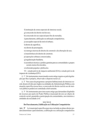 21Estatuto da Cidade
f)instituiçãodezonasespeciaisdeinteressesocial;
g) concessão de direito real de uso;
h) concessão de uso especial para fins de moradia;
i)parcelamento,edificaçãoouutilizaçãocompulsórios;
j)usucapiãoespecialdeimóvelurbano;
l)direitodesuperfície;
m) direito de preempção;
n) outorga onerosa do direito de construir e de alteração de uso;
o) transferência do direito de construir;
p) operações urbanas consorciadas;
q)regularizaçãofundiária;
r)assistênciatécnicaejurídicagratuitaparaascomunidadesegrupos
sociaismenosfavorecidos;
s) referendo popular e plebiscito;
VI – estudo prévio de impacto ambiental (EIA) e estudo prévio de
impactodevizinhança(EIV).
§ 1o
Os instrumentos mencionados neste artigo regem-se pela legisla-
ção que lhes é própria, observado o disposto nesta Lei.
§ 2o
Nos casos de programas e projetos habitacionais de interesse so-
cial,desenvolvidosporórgãosouentidadesdaAdministraçãoPúblicacom
atuação específica nessa área, a concessão de direito real de uso de imó-
veis públicos poderá ser contratada coletivamente.
§ 3o
Os instrumentos previstos neste artigo que demandam dispêndio
de recursos por parte do Poder Público municipal devem ser objeto de
controle social, garantida a participação de comunidades, movimentos e
entidades da sociedade civil.
SEÇÃO II
Do Parcelamento, Edificação ou Utilização Compulsórios
Art. 5o
Lei municipal específica para área incluída no plano diretor po-
derá determinar o parcelamento, a edificação ou a utilização compulsórios
 