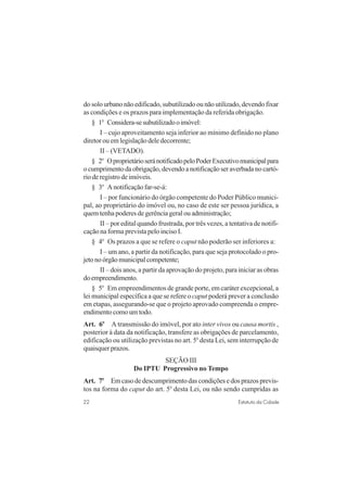 22 Estatuto da Cidade
do solo urbano não edificado, subutilizado ou não utilizado, devendo fixar
as condições e os prazos para implementação da referida obrigação.
§ 1o
Considera-sesubutilizadooimóvel:
I – cujo aproveitamento seja inferior ao mínimo definido no plano
diretor ou em legislação dele decorrente;
II – (VETADO).
§ 2o
OproprietárioseránotificadopeloPoderExecutivomunicipalpara
ocumprimentodaobrigação,devendoanotificaçãoseraverbadanocartó-
rio de registro de imóveis.
§ 3o
A notificação far-se-á:
I – por funcionário do órgão competente do Poder Público munici-
pal, ao proprietário do imóvel ou, no caso de este ser pessoa jurídica, a
quem tenha poderes de gerência geral ou administração;
II – por edital quando frustrada, por três vezes, a tentativa de notifi-
cação na forma prevista pelo inciso I.
§ 4o
Os prazos a que se refere o caput não poderão ser inferiores a:
I – um ano, a partir da notificação, para que seja protocolado o pro-
jetonoórgãomunicipalcompetente;
II – dois anos, a partir da aprovação do projeto, para iniciar as obras
doempreendimento.
§ 5o
Em empreendimentos de grande porte, em caráter excepcional, a
lei municipal específica a que se refere o caput poderá prever a conclusão
em etapas, assegurando-se que o projeto aprovado compreenda o empre-
endimentocomoumtodo.
Art. 6o
A transmissão do imóvel, por ato inter vivos ou causa mortis ,
posterior à data da notificação, transfere as obrigações de parcelamento,
edificação ou utilização previstas no art. 5o
desta Lei, sem interrupção de
quaisquerprazos.
SEÇÃO III
Do IPTU Progressivo no Tempo
Art. 7o
Em caso de descumprimento das condições e dos prazos previs-
tos na forma do caput do art. 5o
desta Lei, ou não sendo cumpridas as
 