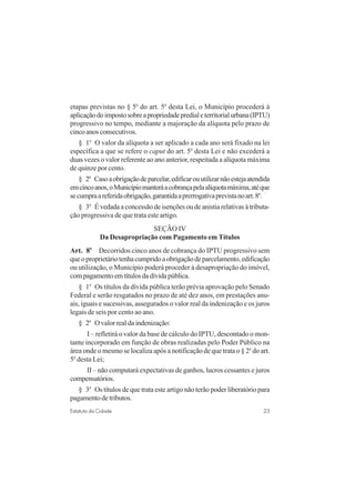 23Estatuto da Cidade
etapas previstas no § 5o
do art. 5o
desta Lei, o Município procederá à
aplicaçãodoimpostosobreapropriedadepredialeterritorialurbana(IPTU)
progressivo no tempo, mediante a majoração da alíquota pelo prazo de
cincoanosconsecutivos.
§ 1o
O valor da alíquota a ser aplicado a cada ano será fixado na lei
específica a que se refere o caput do art. 5o
desta Lei e não excederá a
duas vezes o valor referente ao ano anterior, respeitada a alíquota máxima
de quinze por cento.
§ 2o
Casoaobrigaçãodeparcelar,edificarouutilizarnãoestejaatendida
emcincoanos,oMunicípiomanteráacobrançapelaalíquotamáxima,atéque
secumpraareferidaobrigação,garantidaaprerrogativaprevistanoart.8o
.
§ 3o
É vedada a concessão de isenções ou de anistia relativas à tributa-
ção progressiva de que trata este artigo.
SEÇÃO IV
Da Desapropriação com Pagamento em Títulos
Art. 8o
Decorridos cinco anos de cobrança do IPTU progressivo sem
queoproprietáriotenhacumpridoaobrigaçãodeparcelamento,edificação
ou utilização, o Município poderá proceder à desapropriação do imóvel,
compagamentoemtítulosdadívidapública.
§ 1o
Os títulos da dívida pública terão prévia aprovação pelo Senado
Federal e serão resgatados no prazo de até dez anos, em prestações anu-
ais, iguais e sucessivas, assegurados o valor real da indenização e os juros
legais de seis por cento ao ano.
§ 2o
O valor real da indenização:
I – refletirá o valor da base de cálculo do IPTU, descontado o mon-
tante incorporado em função de obras realizadas pelo Poder Público na
área onde o mesmo se localiza após a notificação de que trata o § 2o
do art.
5o
desta Lei;
II – não computará expectativas de ganhos, lucros cessantes e juros
compensatórios.
§ 3o
Os títulos de que trata este artigo não terão poder liberatório para
pagamento de tributos.
 