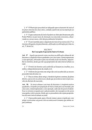24 Estatuto da Cidade
§ 4o
O Município procederá ao adequado aproveitamento do imóvel
no prazo máximo de cinco anos, contado a partir da sua incorporação ao
patrimôniopúblico.
§ 5o
Oaproveitamentodoimóvelpoderáserefetivadodiretamentepelo
Poder Público ou por meio de alienação ou concessão a terceiros, obser-
vando-se, nesses casos, o devido procedimento licitatório.
§ 6o
Ficammantidasparaoadquirentedeimóvelnostermosdo§5o
as
mesmas obrigações de parcelamento, edificação ou utilização previstas no
art. 5o
desta Lei.
SEÇÃO V
Da Usucapião Especial de Imóvel Urbano
Art. 9o
Aquele que possuir como sua área ou edificação urbana de até
duzentos e cinqüenta metros quadrados, por cinco anos, ininterruptamente
e sem oposição, utilizando-a para sua moradia ou de sua família, adquirir-
lhe-áodomínio,desdequenãosejaproprietáriodeoutroimóvelurbanoou
rural.
§ 1o
O título de domínio será conferido ao homem ou à mulher, ou a
ambos,independentementedoestadocivil.
§ 2o
O direito de que trata este artigo não será reconhecido ao mesmo
possuidor mais de uma vez.
§ 3o
Paraosefeitosdesteartigo,oherdeirolegítimocontinua,depleno
direito, a posse de seu antecessor, desde que já resida no imóvel por oca-
sião da abertura da sucessão.
Art. 10. As áreas urbanas com mais de duzentos e cinqüenta metros
quadrados, ocupadas por população de baixa renda para sua moradia, por
cincoanos,ininterruptamenteesemoposição,ondenãoforpossívelidenti-
ficar os terrenos ocupados por cada possuidor, são susceptíveis de serem
usucapidas coletivamente, desde que os possuidores não sejam proprietá-
rios de outro imóvel urbano ou rural.
§ 1o
O possuidor pode, para o fim de contar o prazo exigido por, este
artigo, acrescentar sua posse à de seu antecessor contanto que ambas se-
jamcontínuas.
 