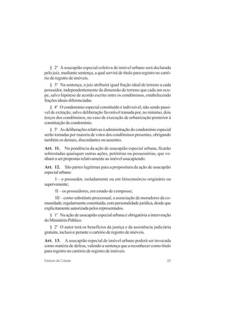 25Estatuto da Cidade
§ 2o
A usucapião especial coletiva de imóvel urbano será declarada
pelo juiz, mediante sentença, a qual servirá de título para registro no cartó-
rio de registro de imóveis.
§ 3o
Na sentença, o juiz atribuirá igual fração ideal de terreno a cada
possuidor, independentemente da dimensão do terreno que cada um ocu-
pe, salvo hipótese de acordo escrito entre os condôminos, estabelecendo
fraçõesideaisdiferenciadas.
§ 4o
Ocondomínioespecialconstituídoéindivisível,nãosendopassí-
vel de extinção, salvo deliberação favorável tomada por, no mínimo, dois
terços dos condôminos, no caso de execução de urbanização posterior à
constituiçãodocondomínio.
§ 5o
Asdeliberaçõesrelativasàadministraçãodocondomínioespecial
serão tomadas por maioria de votos dos condôminos presentes, obrigando
também os demais, discordantes ou ausentes.
Art. 11. Na pendência da ação de usucapião especial urbana, ficarão
sobrestadas quaisquer outras ações, petitórias ou possessórias, que ve-
nhamaserpropostasrelativamenteaoimóvelusucapiendo.
Art. 12. São partes legítimas para a propositura da ação de usucapião
especialurbana:
I – o possuidor, isoladamente ou em litisconsórcio originário ou
superveniente;
II – os possuidores, em estado de composse;
III – como substituto processual, a associação de moradores da co-
munidade;regularmenteconstituída,compersonalidadejurídica,desdeque
explicitamenteautorizadapelosrepresentados.
§ 1o
Na ação de usucapião especial urbana é obrigatória a intervenção
doMinistérioPúblico.
§ 2o
O autor terá os benefícios da justiça e da assistência judiciária
gratuita,inclusiveperanteocartórioderegistrodeimóveis.
Art. 13. A usucapião especial de imóvel urbano poderá ser invocada
como matéria de defesa, valendo a sentença que a reconhecer como título
para registro no cartório de registro de imóveis.
 